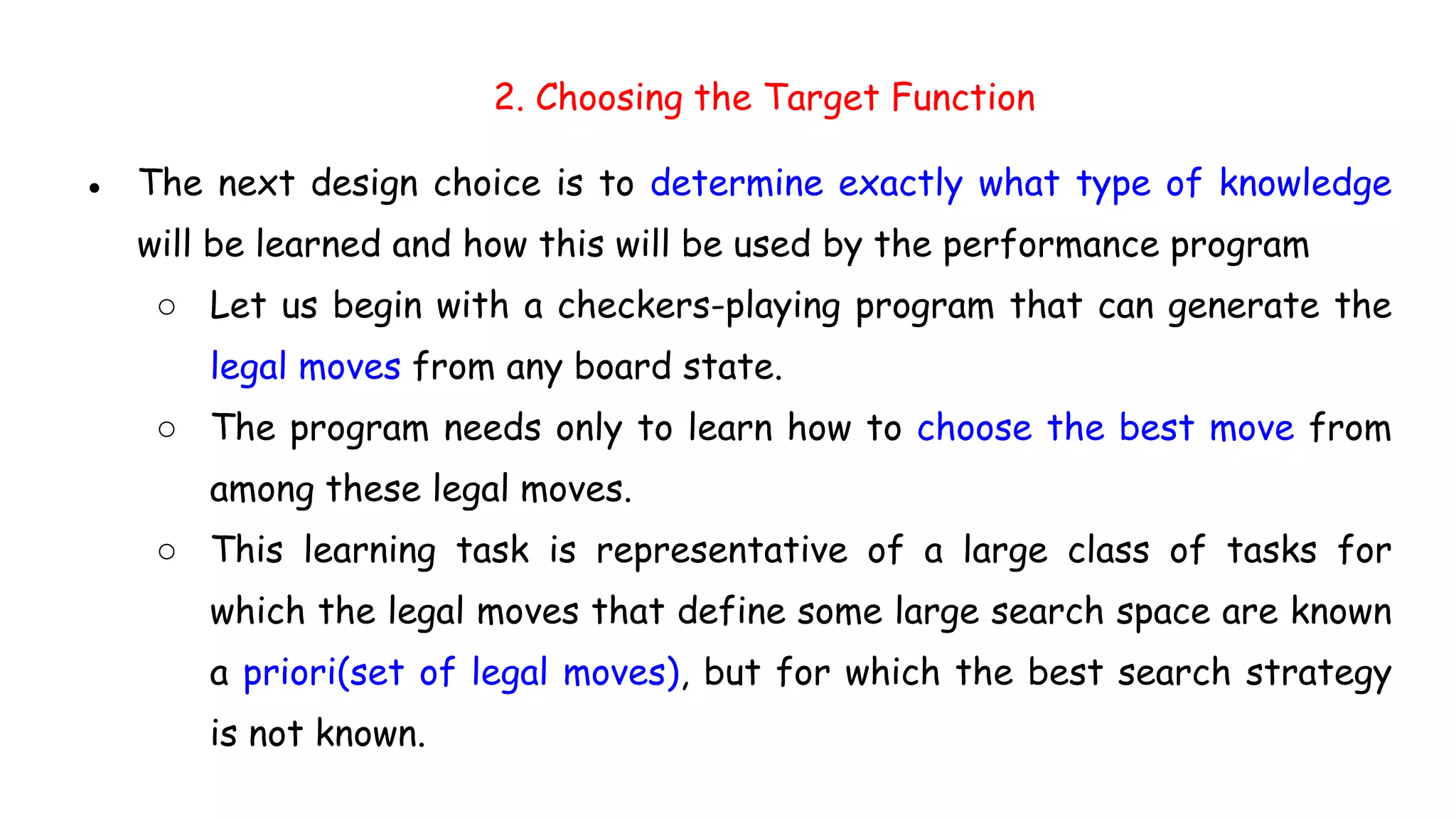 2. Choosing the Target Function
● The next design choice is to determine exactly what type of knowledge
will be learned and how this will be used by the performance program
○ Let us begin with a checkers-playing program that can generate the
legal moves from any board state.
○ The program needs only to learn how to choose the best move from
among these legal moves.
○ This learning task is representative of a large class of tasks for
which the legal moves that define some large search space are known
a priori(set of legal moves), but for which the best search strategy
is not known.
 