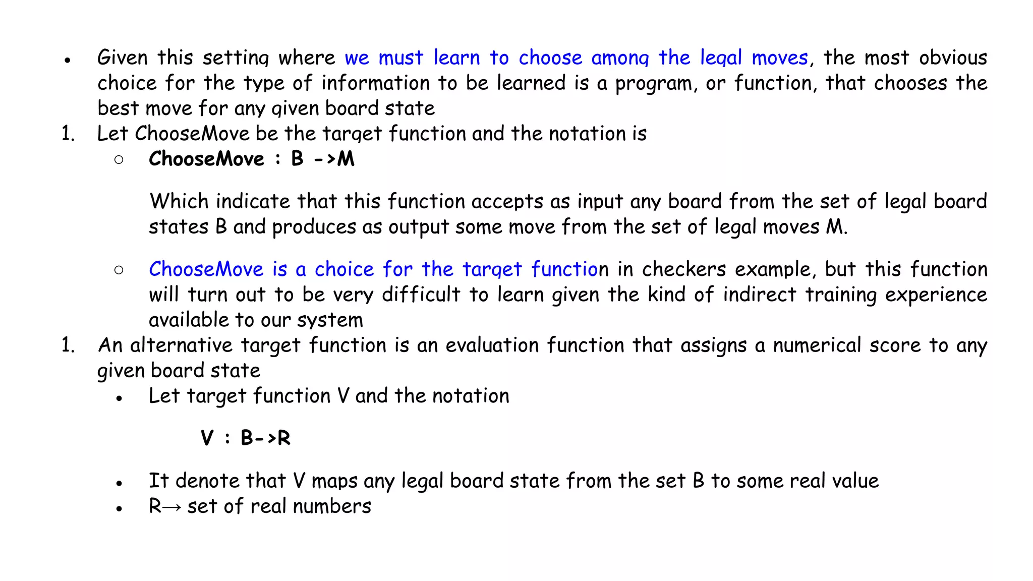 ● Given this setting where we must learn to choose among the legal moves, the most obvious
choice for the type of information to be learned is a program, or function, that chooses the
best move for any given board state
1. Let ChooseMove be the target function and the notation is
○ ChooseMove : B ->M
Which indicate that this function accepts as input any board from the set of legal board
states B and produces as output some move from the set of legal moves M.
○ ChooseMove is a choice for the target function in checkers example, but this function
will turn out to be very difficult to learn given the kind of indirect training experience
available to our system
1. An alternative target function is an evaluation function that assigns a numerical score to any
given board state
● Let target function V and the notation
V : B->R
● It denote that V maps any legal board state from the set B to some real value
● R→ set of real numbers
 