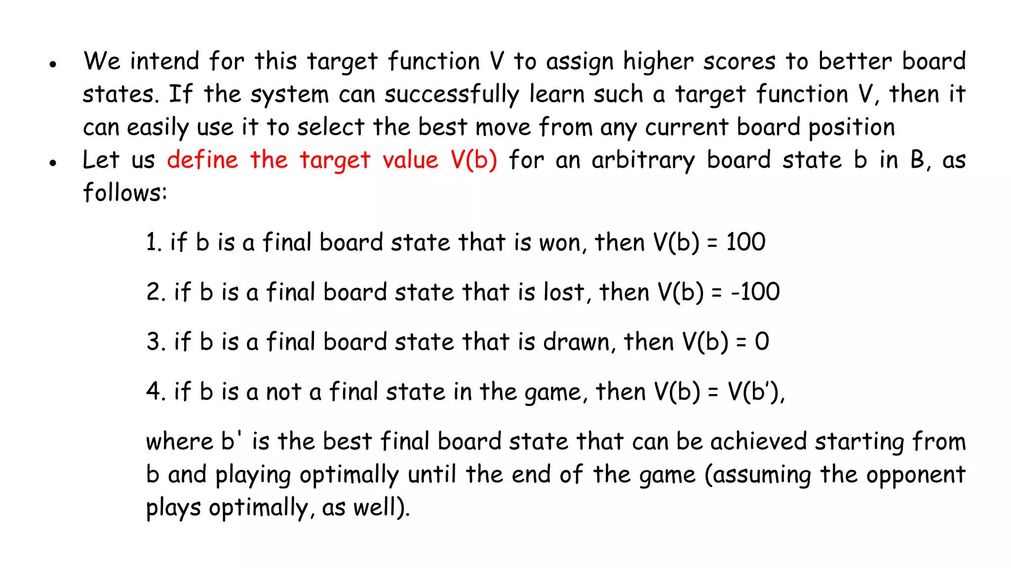 ● We intend for this target function V to assign higher scores to better board
states. If the system can successfully learn such a target function V, then it
can easily use it to select the best move from any current board position
● Let us define the target value V(b) for an arbitrary board state b in B, as
follows:
1. if b is a final board state that is won, then V(b) = 100
2. if b is a final board state that is lost, then V(b) = -100
3. if b is a final board state that is drawn, then V(b) = 0
4. if b is a not a final state in the game, then V(b) = V(b’),
where b' is the best final board state that can be achieved starting from
b and playing optimally until the end of the game (assuming the opponent
plays optimally, as well).
 