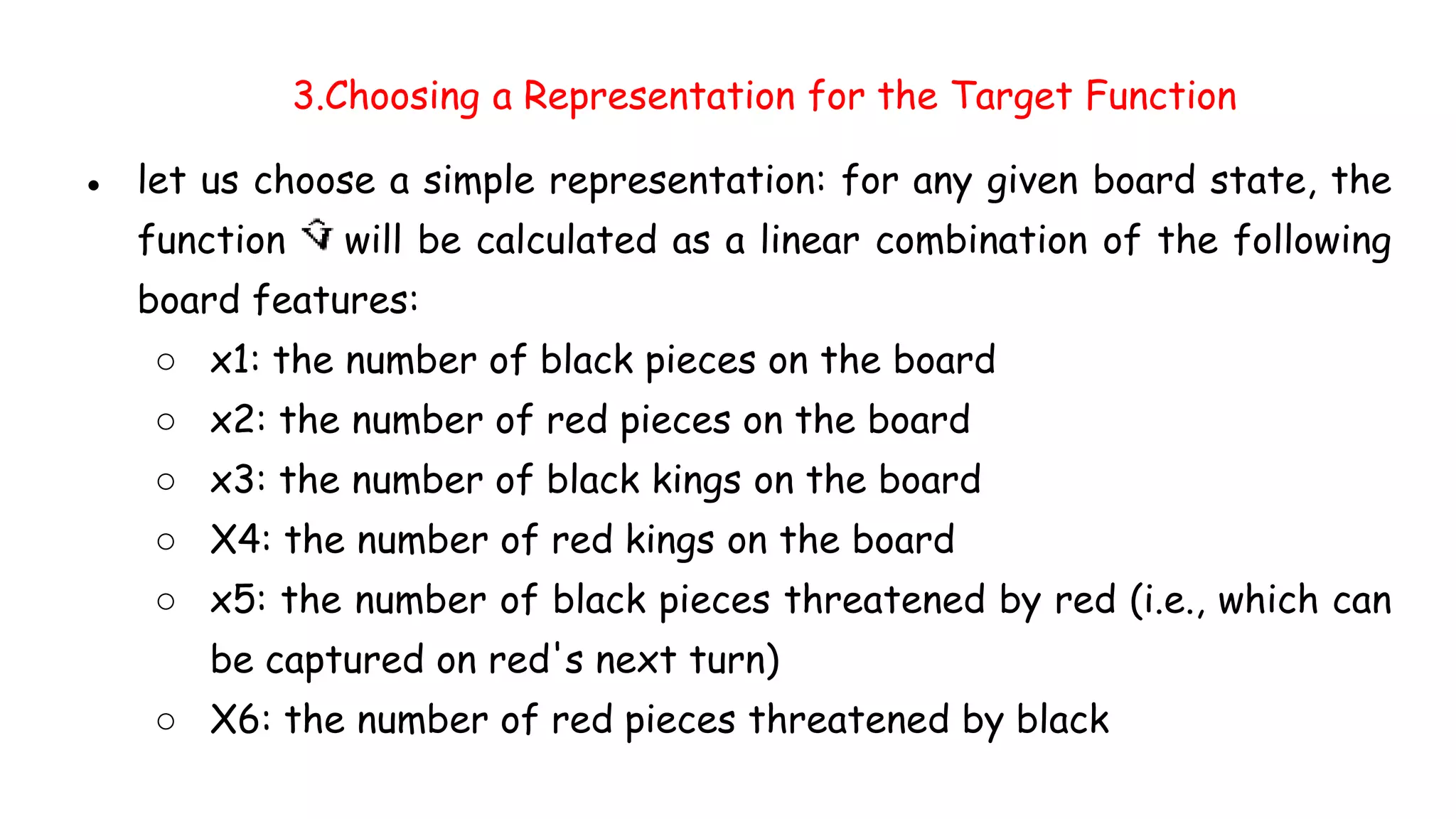 3.Choosing a Representation for the Target Function
● let us choose a simple representation: for any given board state, the
function will be calculated as a linear combination of the following
board features:
○ x1: the number of black pieces on the board
○ x2: the number of red pieces on the board
○ x3: the number of black kings on the board
○ X4: the number of red kings on the board
○ x5: the number of black pieces threatened by red (i.e., which can
be captured on red's next turn)
○ X6: the number of red pieces threatened by black
 