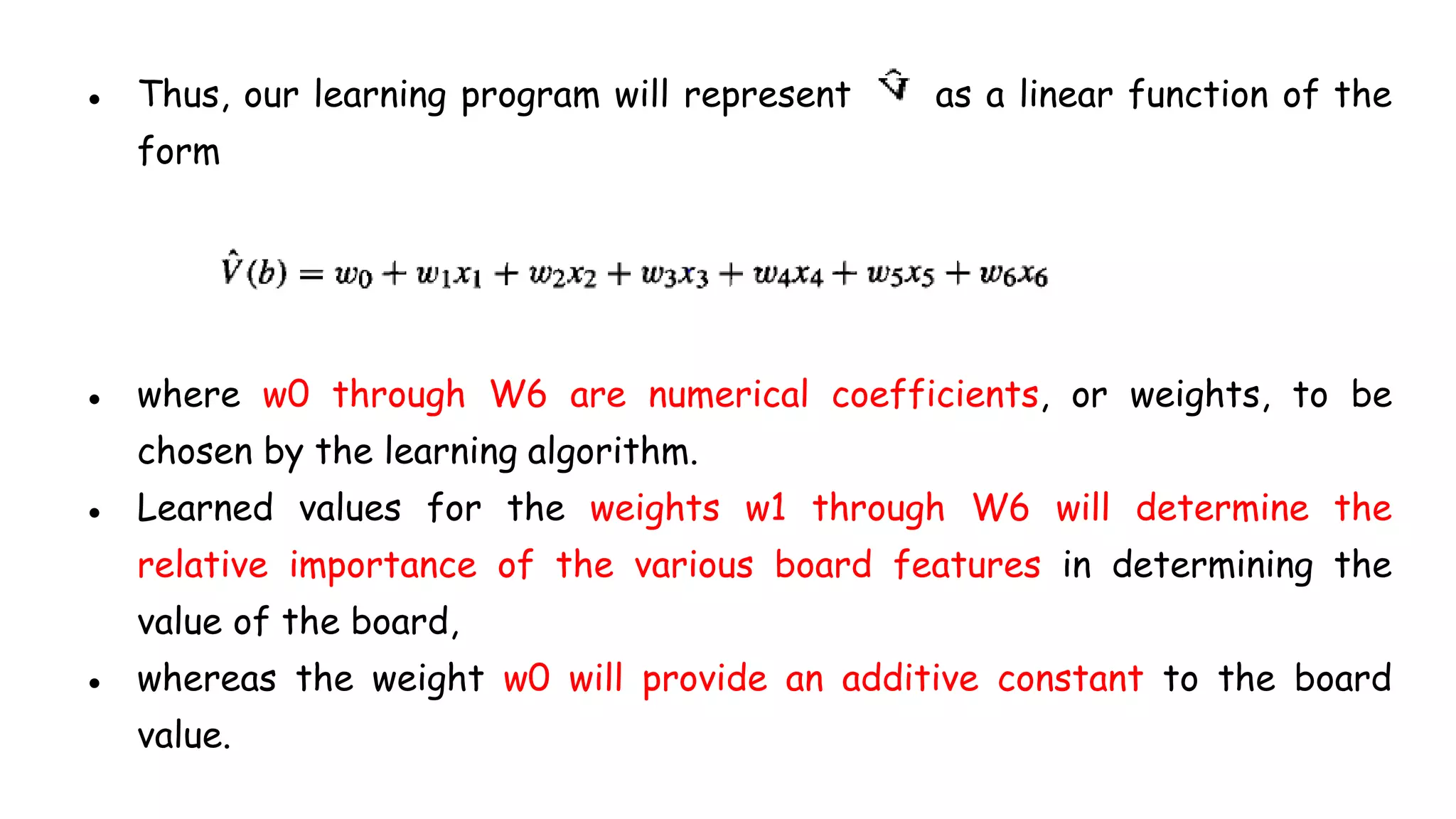 ● Thus, our learning program will represent as a linear function of the
form
● where w0 through W6 are numerical coefficients, or weights, to be
chosen by the learning algorithm.
● Learned values for the weights w1 through W6 will determine the
relative importance of the various board features in determining the
value of the board,
● whereas the weight w0 will provide an additive constant to the board
value.
 
