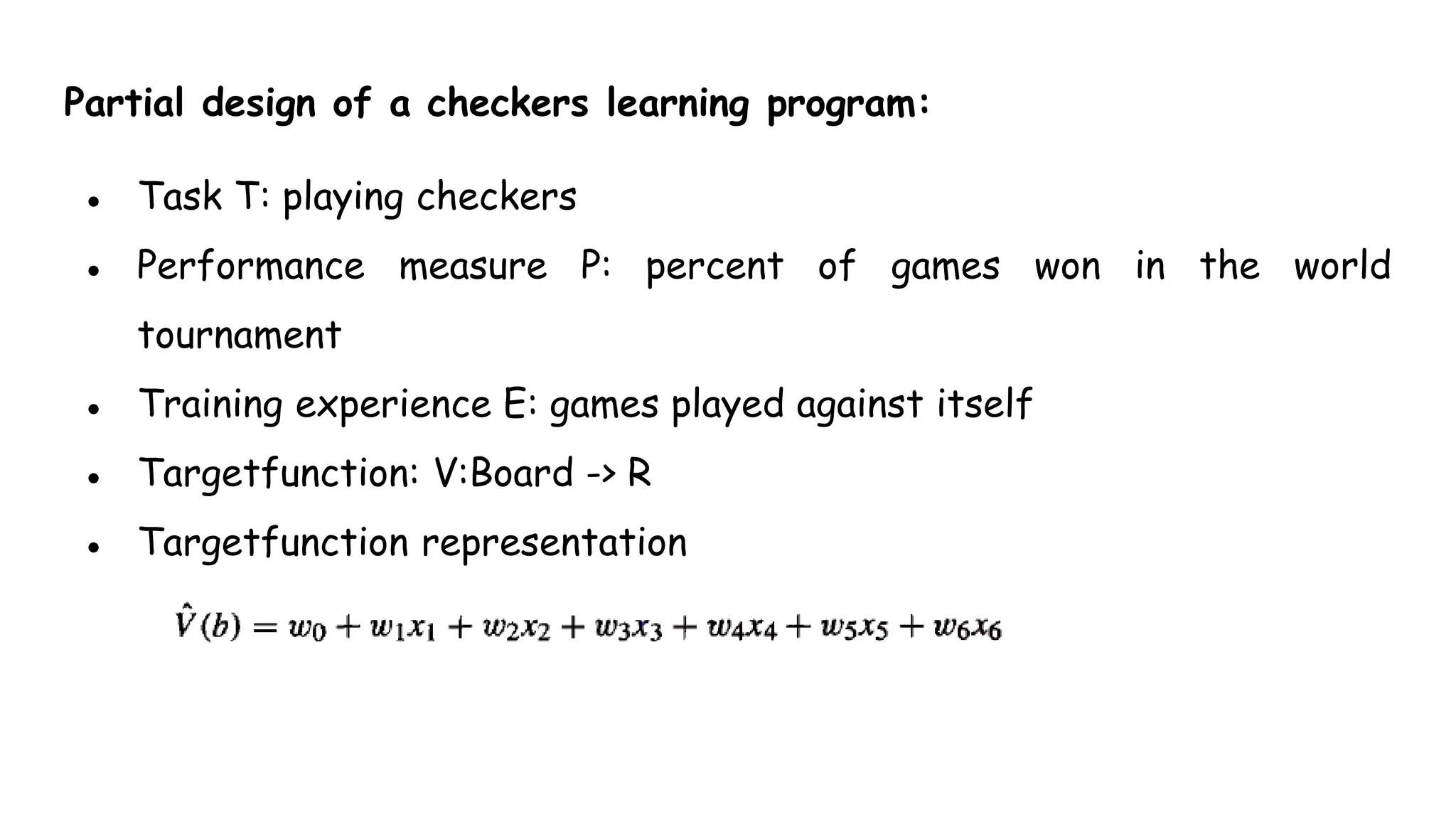 Partial design of a checkers learning program:
● Task T: playing checkers
● Performance measure P: percent of games won in the world
tournament
● Training experience E: games played against itself
● Targetfunction: V:Board -> R
● Targetfunction representation
 