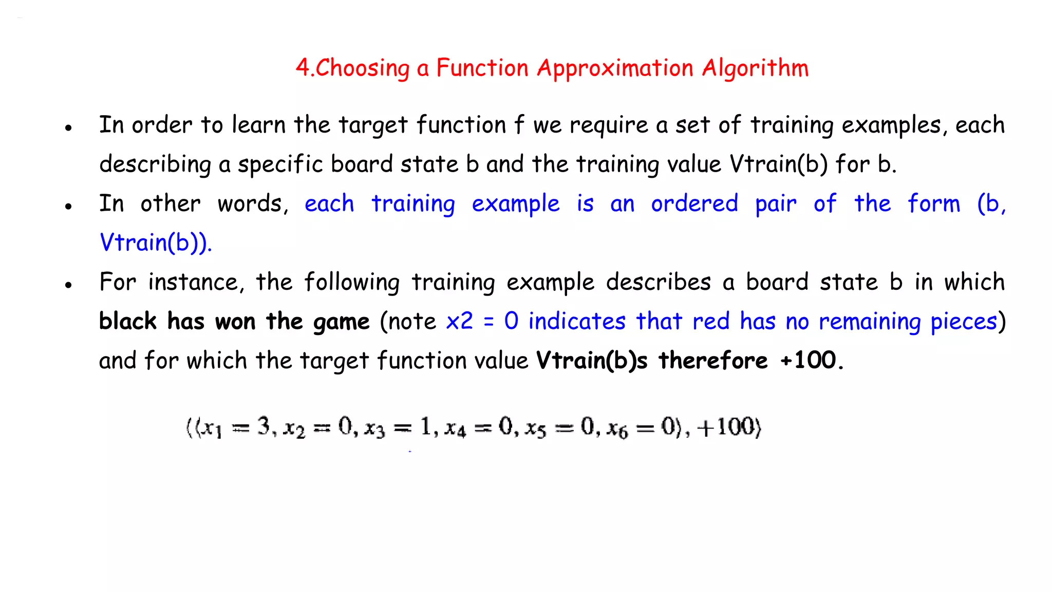 4.Choosing a Function Approximation Algorithm
● In order to learn the target function f we require a set of training examples, each
describing a specific board state b and the training value Vtrain(b) for b.
● In other words, each training example is an ordered pair of the form (b,
Vtrain(b)).
● For instance, the following training example describes a board state b in which
black has won the game (note x2 = 0 indicates that red has no remaining pieces)
and for which the target function value Vtrain(b)s therefore +100.
 
