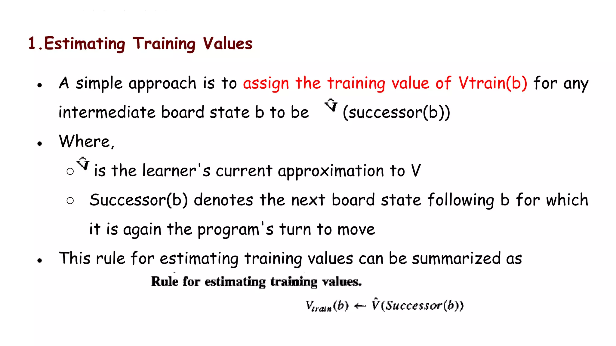 1.Estimating Training Values
● A simple approach is to assign the training value of Vtrain(b) for any
intermediate board state b to be (successor(b))
● Where,
○ is the learner's current approximation to V
○ Successor(b) denotes the next board state following b for which
it is again the program's turn to move
● This rule for estimating training values can be summarized as
 