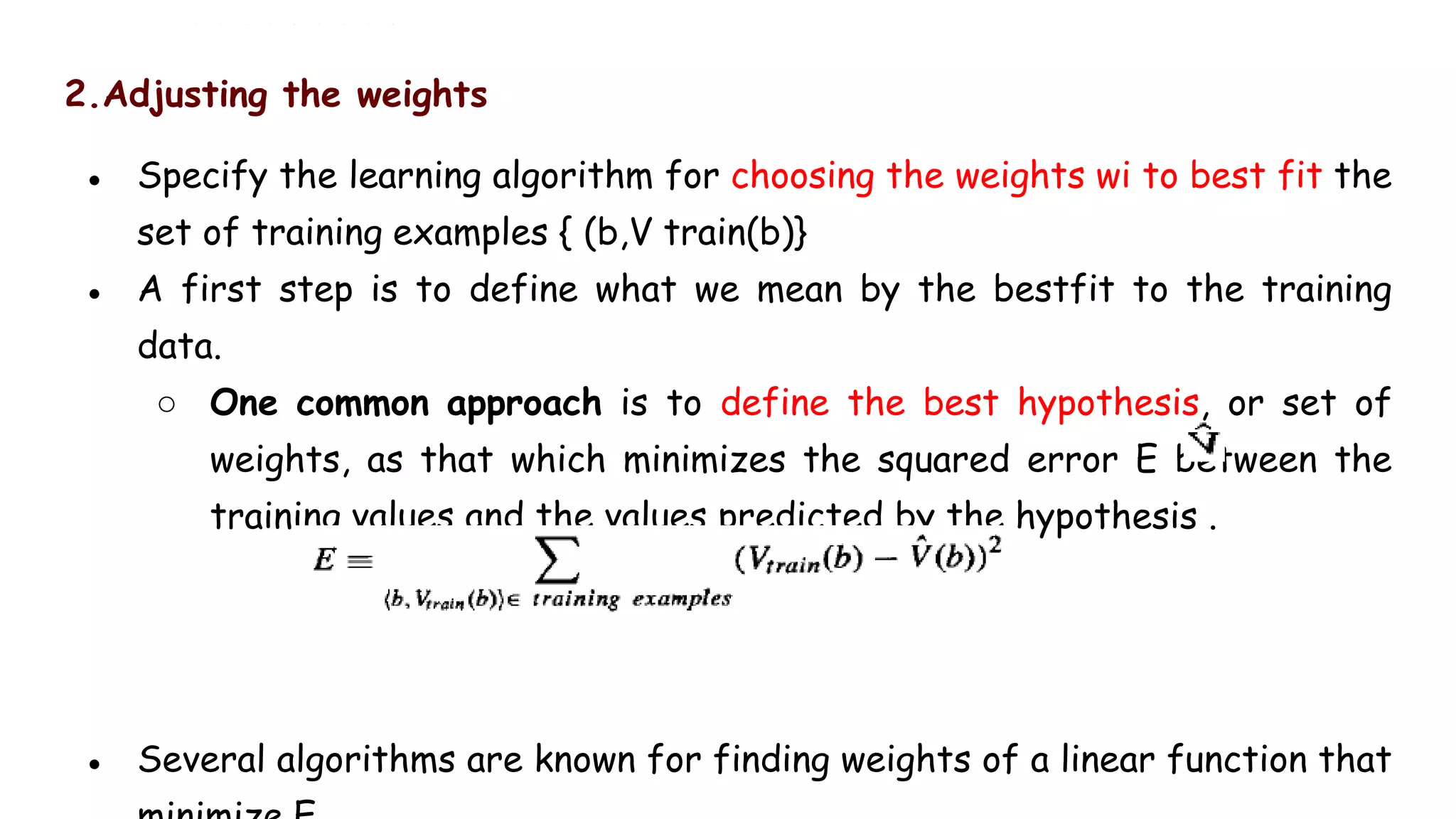2.Adjusting the weights
● Specify the learning algorithm for choosing the weights wi to best fit the
set of training examples { (b,V train(b)}
● A first step is to define what we mean by the bestfit to the training
data.
○ One common approach is to define the best hypothesis, or set of
weights, as that which minimizes the squared error E between the
training values and the values predicted by the hypothesis .
● Several algorithms are known for finding weights of a linear function that
 