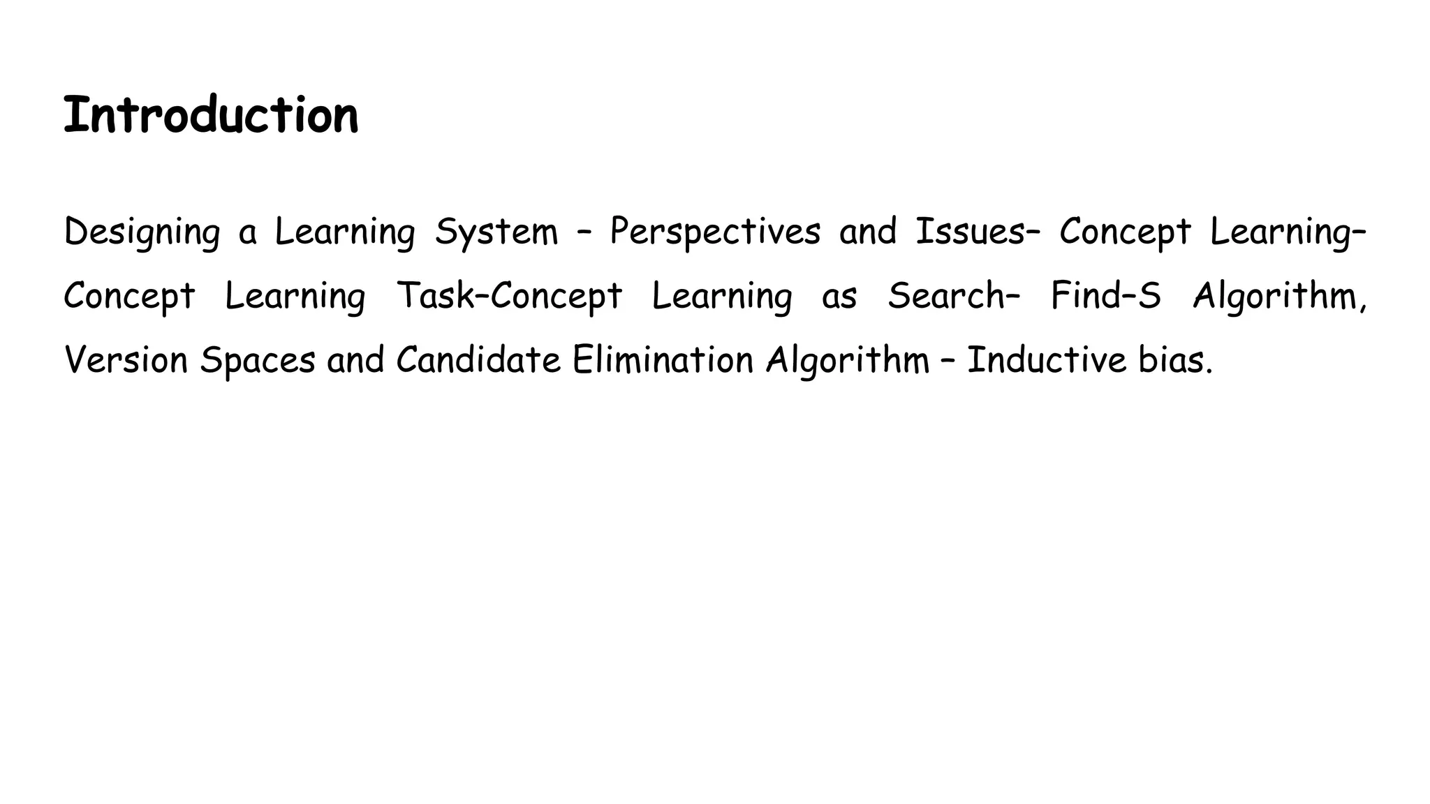 Introduction
Designing a Learning System – Perspectives and Issues– Concept Learning–
Concept Learning Task–Concept Learning as Search– Find–S Algorithm,
Version Spaces and Candidate Elimination Algorithm – Inductive bias.
 