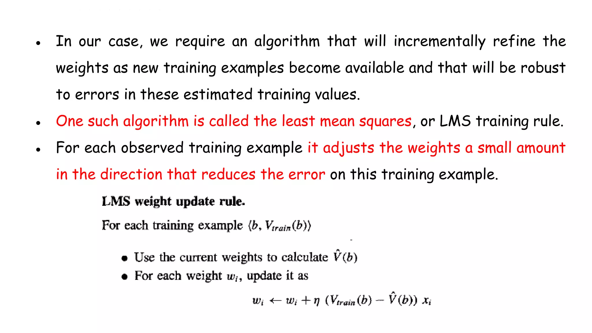 ● In our case, we require an algorithm that will incrementally refine the
weights as new training examples become available and that will be robust
to errors in these estimated training values.
● One such algorithm is called the least mean squares, or LMS training rule.
● For each observed training example it adjusts the weights a small amount
in the direction that reduces the error on this training example.
 