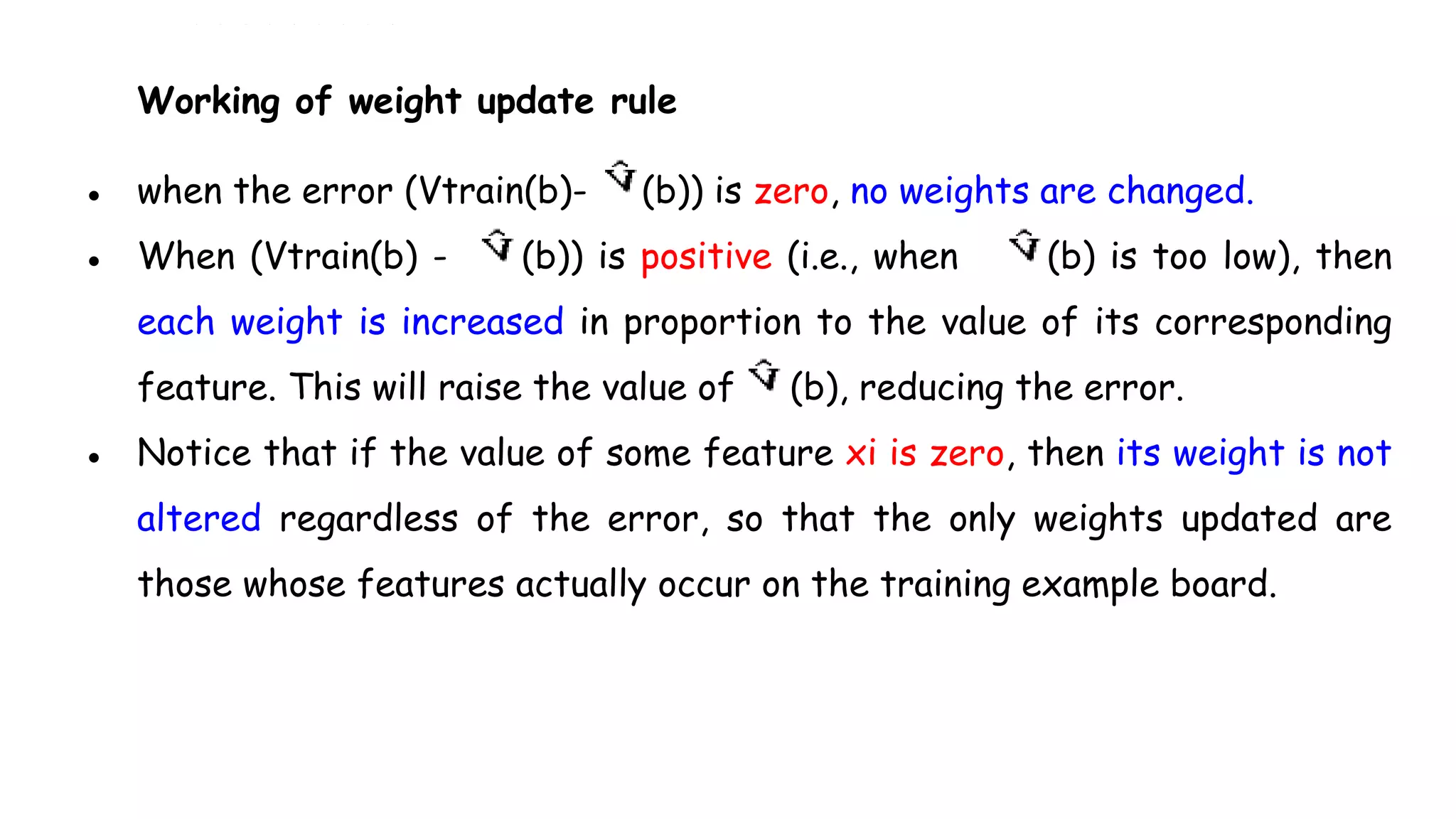 Working of weight update rule
● when the error (Vtrain(b)- (b)) is zero, no weights are changed.
● When (Vtrain(b) - (b)) is positive (i.e., when (b) is too low), then
each weight is increased in proportion to the value of its corresponding
feature. This will raise the value of (b), reducing the error.
● Notice that if the value of some feature xi is zero, then its weight is not
altered regardless of the error, so that the only weights updated are
those whose features actually occur on the training example board.
 