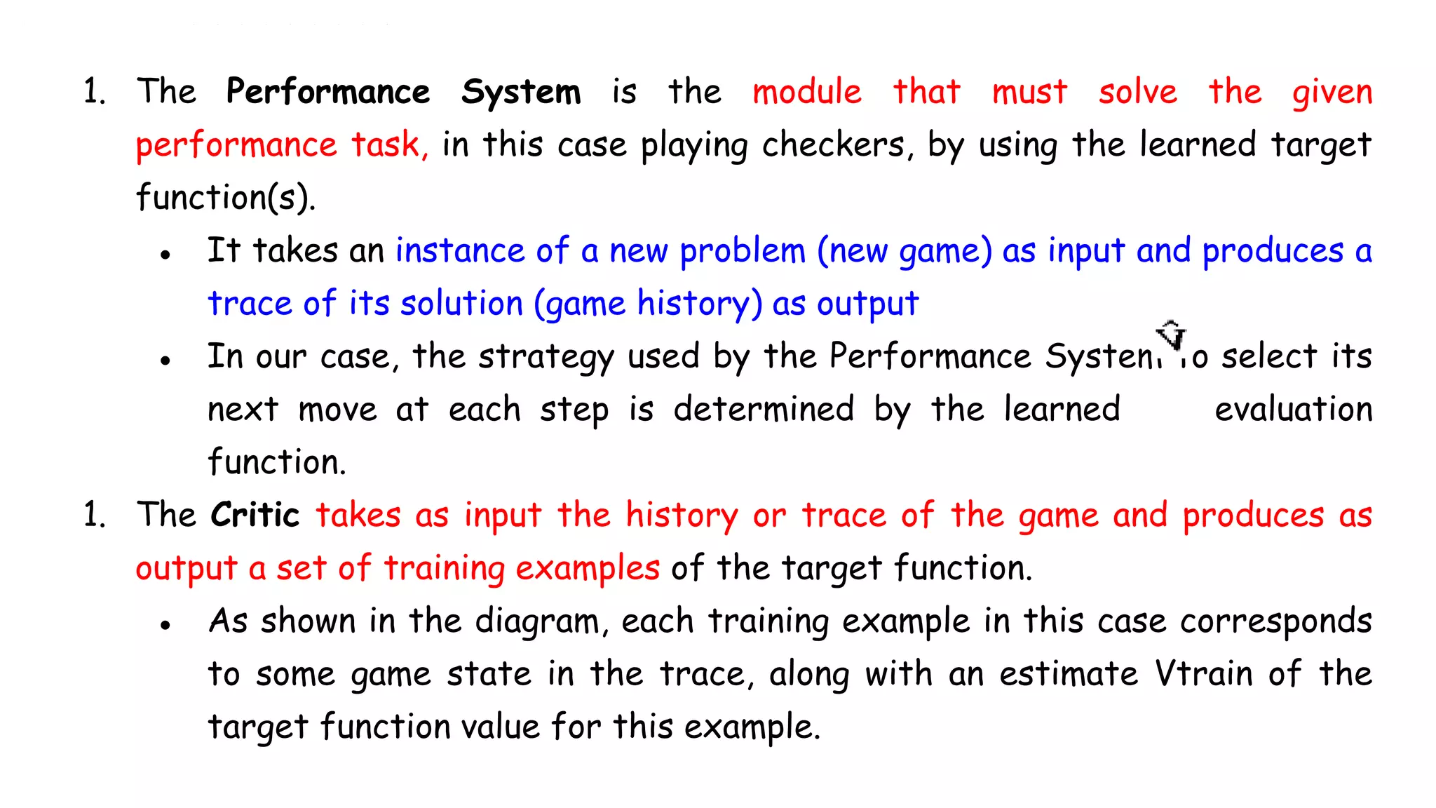 1. The Performance System is the module that must solve the given
performance task, in this case playing checkers, by using the learned target
function(s).
● It takes an instance of a new problem (new game) as input and produces a
trace of its solution (game history) as output
● In our case, the strategy used by the Performance System to select its
next move at each step is determined by the learned evaluation
function.
1. The Critic takes as input the history or trace of the game and produces as
output a set of training examples of the target function.
● As shown in the diagram, each training example in this case corresponds
to some game state in the trace, along with an estimate Vtrain of the
target function value for this example.
 