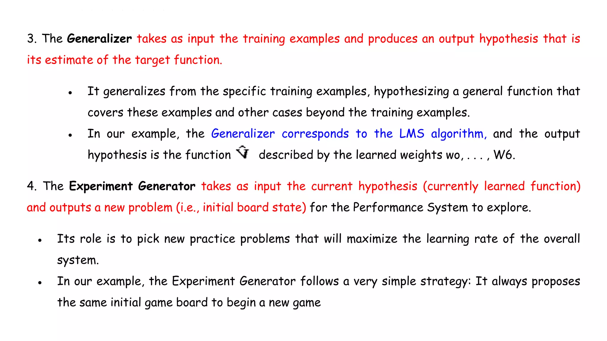 3. The Generalizer takes as input the training examples and produces an output hypothesis that is
its estimate of the target function.
● It generalizes from the specific training examples, hypothesizing a general function that
covers these examples and other cases beyond the training examples.
● In our example, the Generalizer corresponds to the LMS algorithm, and the output
hypothesis is the function described by the learned weights wo, . . . , W6.
4. The Experiment Generator takes as input the current hypothesis (currently learned function)
and outputs a new problem (i.e., initial board state) for the Performance System to explore.
● Its role is to pick new practice problems that will maximize the learning rate of the overall
system.
● In our example, the Experiment Generator follows a very simple strategy: It always proposes
the same initial game board to begin a new game
 