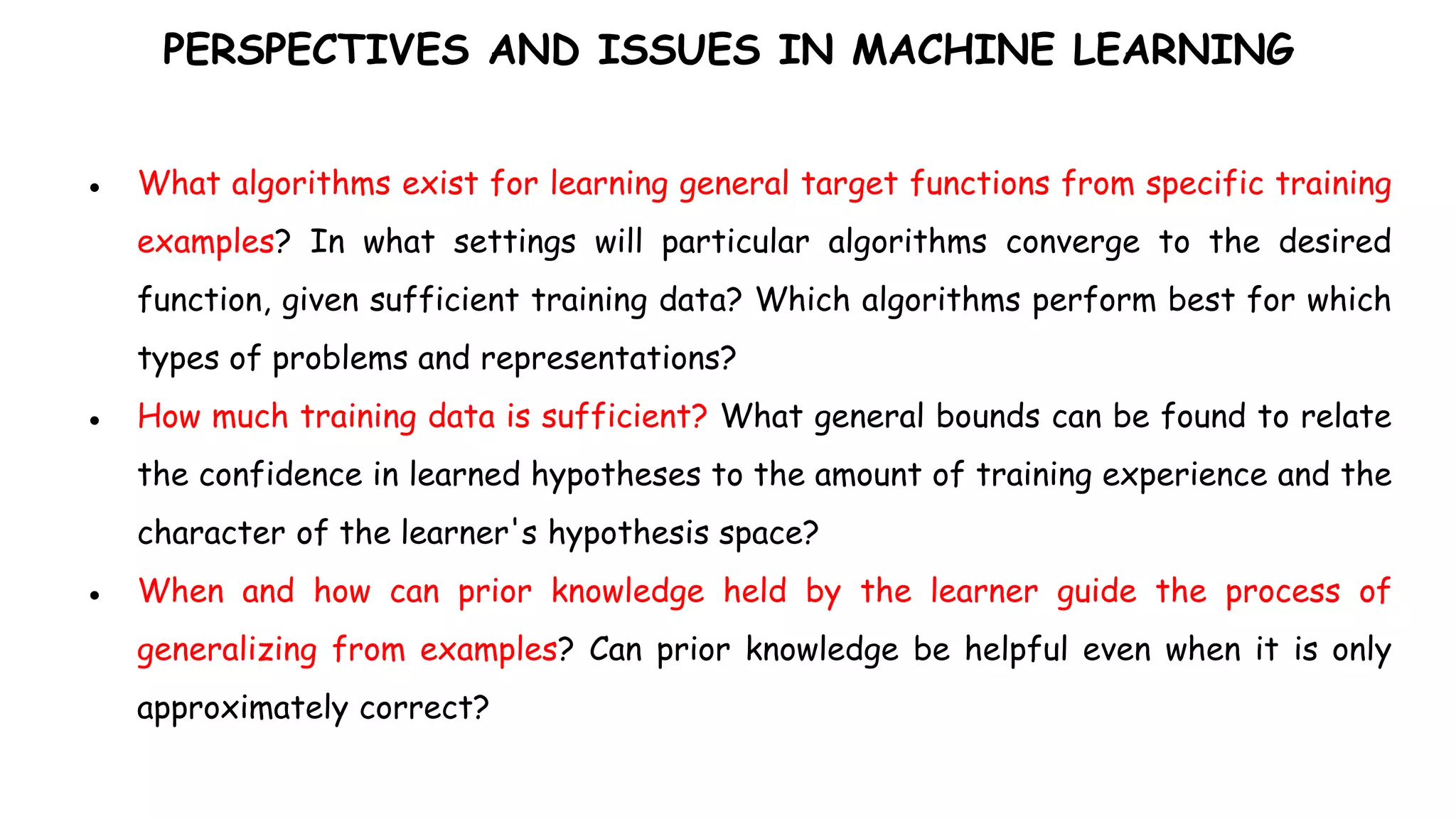 PERSPECTIVES AND ISSUES IN MACHINE LEARNING
● What algorithms exist for learning general target functions from specific training
examples? In what settings will particular algorithms converge to the desired
function, given sufficient training data? Which algorithms perform best for which
types of problems and representations?
● How much training data is sufficient? What general bounds can be found to relate
the confidence in learned hypotheses to the amount of training experience and the
character of the learner's hypothesis space?
● When and how can prior knowledge held by the learner guide the process of
generalizing from examples? Can prior knowledge be helpful even when it is only
approximately correct?
 