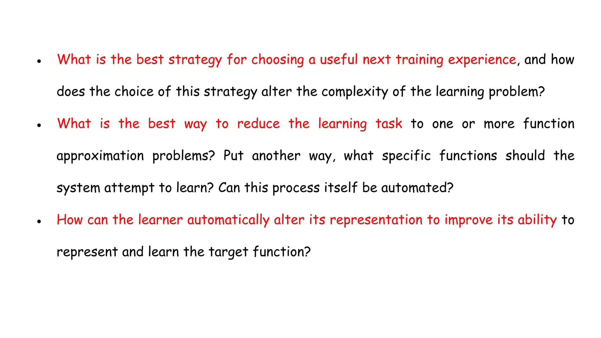 ● What is the best strategy for choosing a useful next training experience, and how
does the choice of this strategy alter the complexity of the learning problem?
● What is the best way to reduce the learning task to one or more function
approximation problems? Put another way, what specific functions should the
system attempt to learn? Can this process itself be automated?
● How can the learner automatically alter its representation to improve its ability to
represent and learn the target function?
 