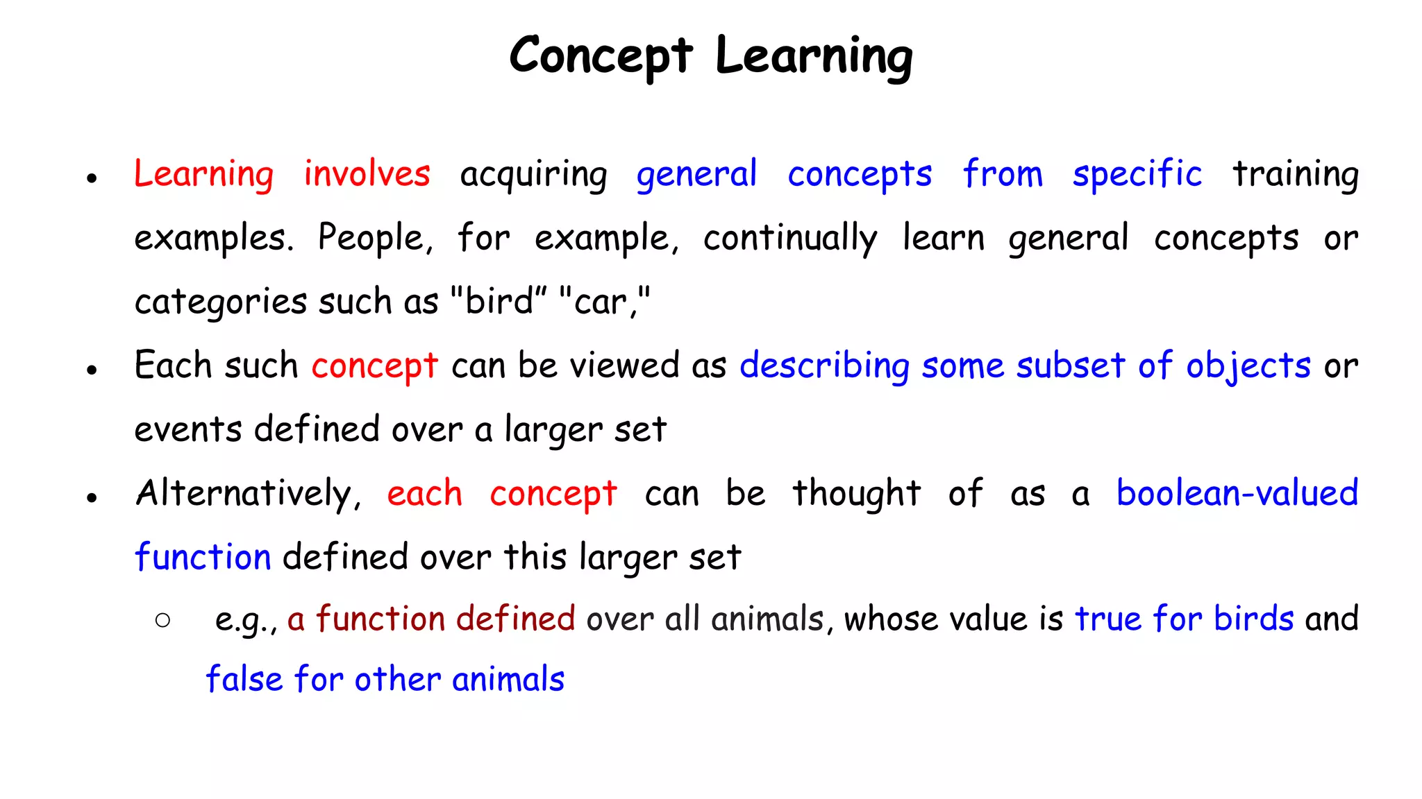 Concept Learning
● Learning involves acquiring general concepts from specific training
examples. People, for example, continually learn general concepts or
categories such as "bird” "car,"
● Each such concept can be viewed as describing some subset of objects or
events defined over a larger set
● Alternatively, each concept can be thought of as a boolean-valued
function defined over this larger set
○ e.g., a function defined over all animals, whose value is true for birds and
false for other animals
 