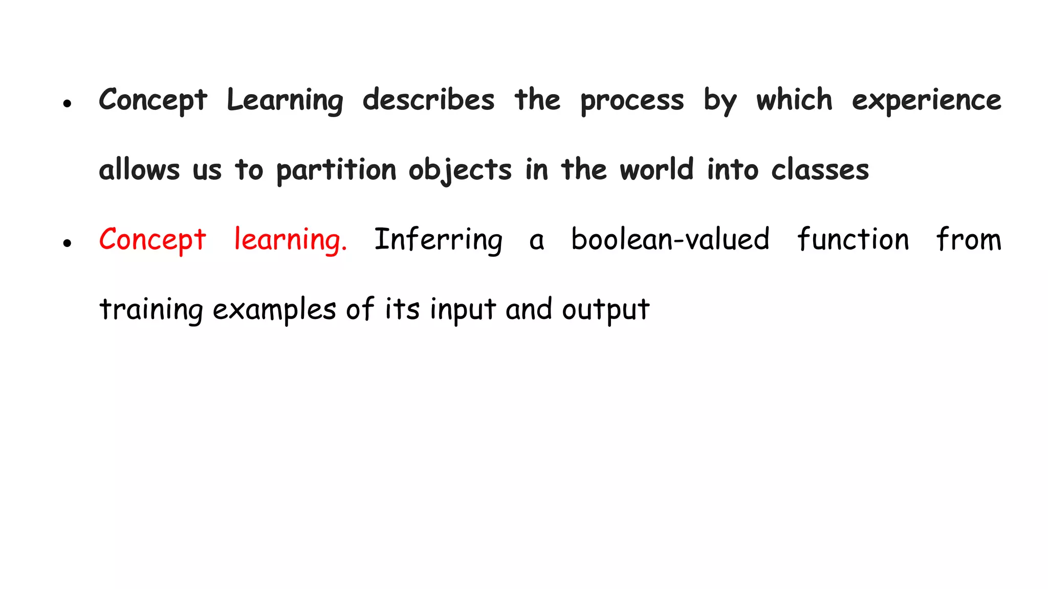 ● Concept Learning describes the process by which experience
allows us to partition objects in the world into classes
● Concept learning. Inferring a boolean-valued function from
training examples of its input and output
 