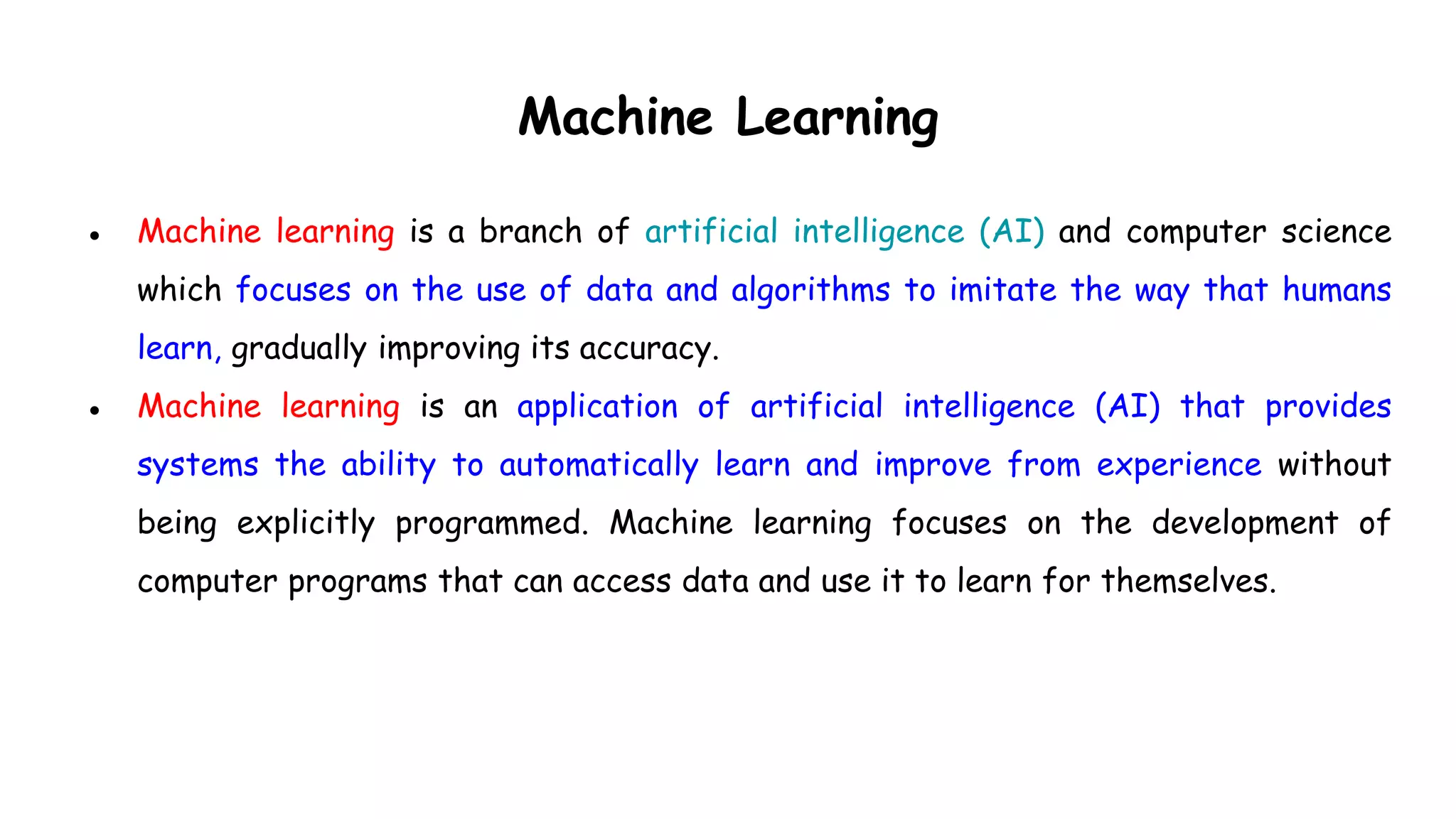 Machine Learning
● Machine learning is a branch of artificial intelligence (AI) and computer science
which focuses on the use of data and algorithms to imitate the way that humans
learn, gradually improving its accuracy.
● Machine learning is an application of artificial intelligence (AI) that provides
systems the ability to automatically learn and improve from experience without
being explicitly programmed. Machine learning focuses on the development of
computer programs that can access data and use it to learn for themselves.
 