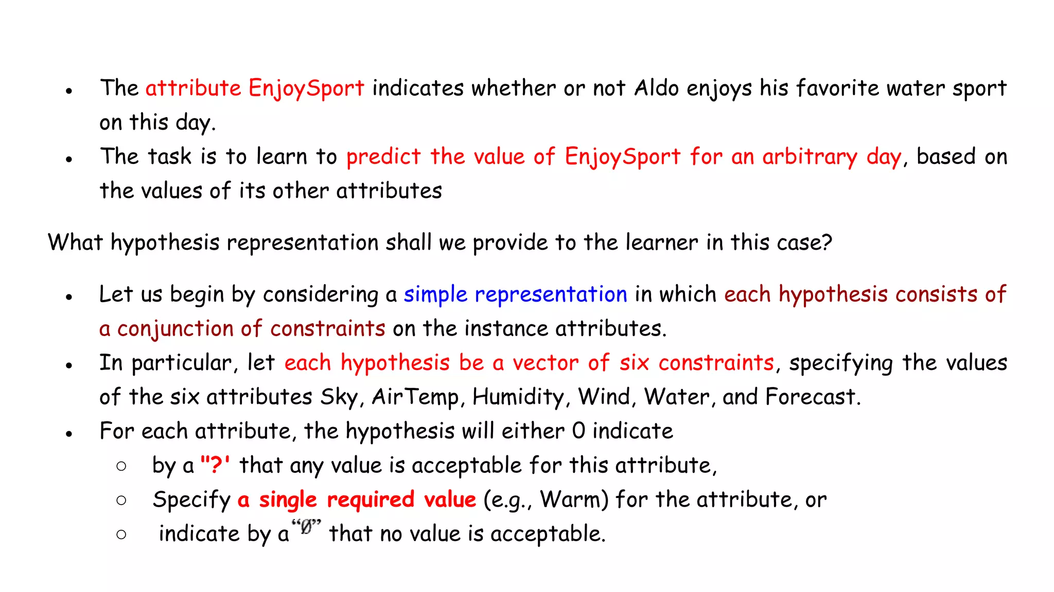 ● The attribute EnjoySport indicates whether or not Aldo enjoys his favorite water sport
on this day.
● The task is to learn to predict the value of EnjoySport for an arbitrary day, based on
the values of its other attributes
What hypothesis representation shall we provide to the learner in this case?
● Let us begin by considering a simple representation in which each hypothesis consists of
a conjunction of constraints on the instance attributes.
● In particular, let each hypothesis be a vector of six constraints, specifying the values
of the six attributes Sky, AirTemp, Humidity, Wind, Water, and Forecast.
● For each attribute, the hypothesis will either 0 indicate
○ by a "?' that any value is acceptable for this attribute,
○ Specify a single required value (e.g., Warm) for the attribute, or
○ indicate by a that no value is acceptable.
 