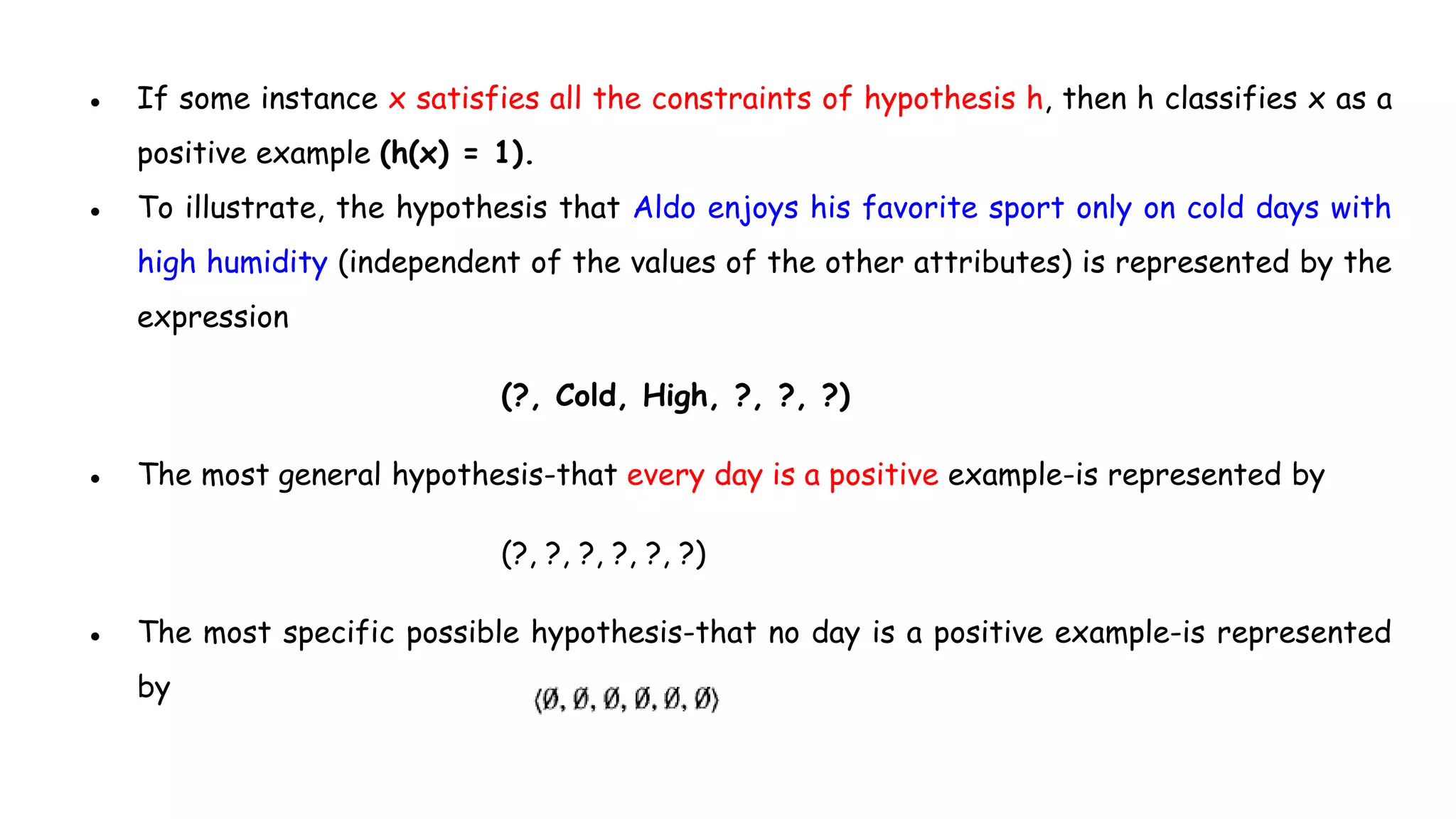 ● If some instance x satisfies all the constraints of hypothesis h, then h classifies x as a
positive example (h(x) = 1).
● To illustrate, the hypothesis that Aldo enjoys his favorite sport only on cold days with
high humidity (independent of the values of the other attributes) is represented by the
expression
(?, Cold, High, ?, ?, ?)
● The most general hypothesis-that every day is a positive example-is represented by
(?, ?, ?, ?, ?, ?)
● The most specific possible hypothesis-that no day is a positive example-is represented
by
 