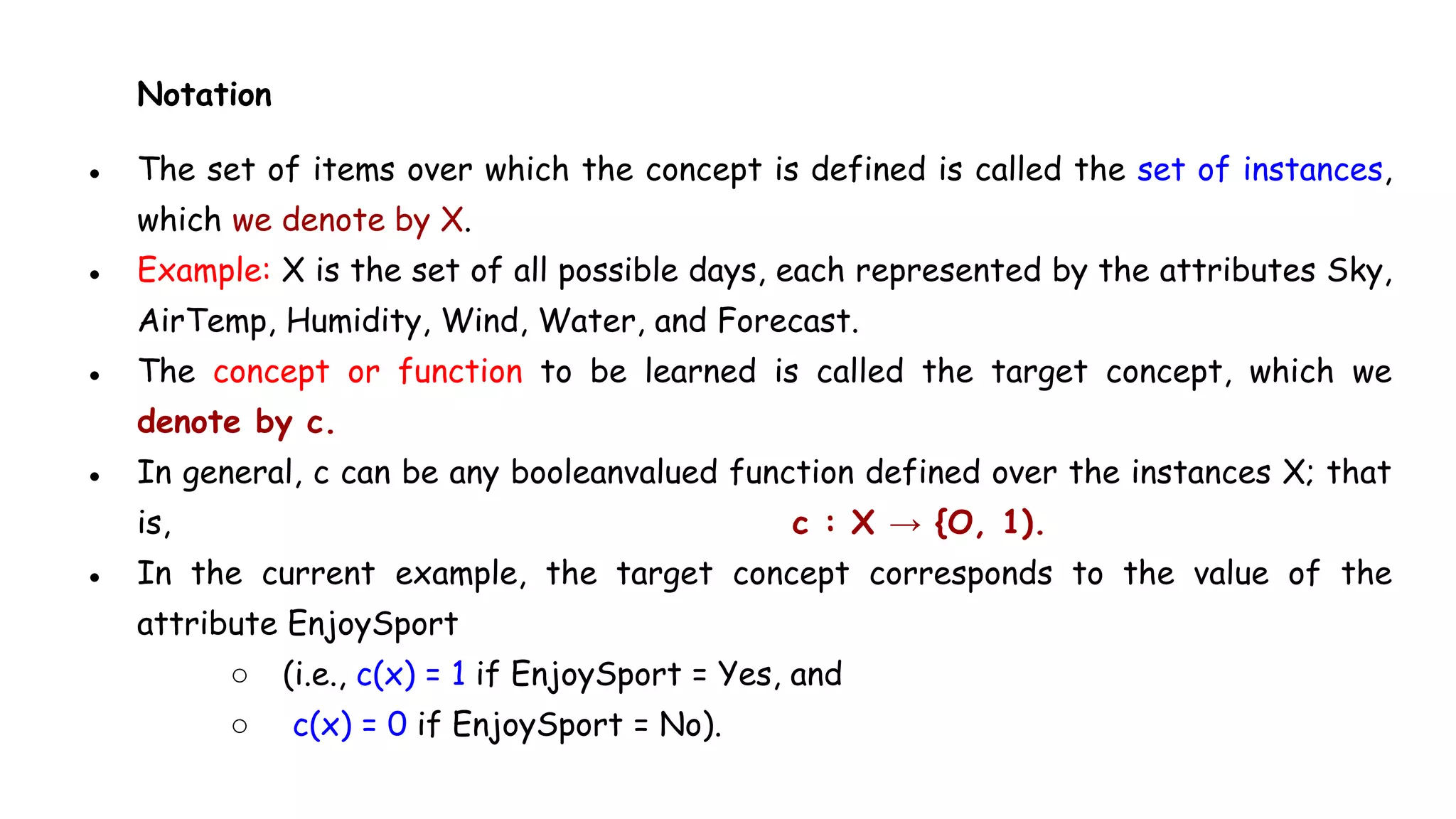 Notation
● The set of items over which the concept is defined is called the set of instances,
which we denote by X.
● Example: X is the set of all possible days, each represented by the attributes Sky,
AirTemp, Humidity, Wind, Water, and Forecast.
● The concept or function to be learned is called the target concept, which we
denote by c.
● In general, c can be any booleanvalued function defined over the instances X; that
is, c : X → {O, 1).
● In the current example, the target concept corresponds to the value of the
attribute EnjoySport
○ (i.e., c(x) = 1 if EnjoySport = Yes, and
○ c(x) = 0 if EnjoySport = No).
 