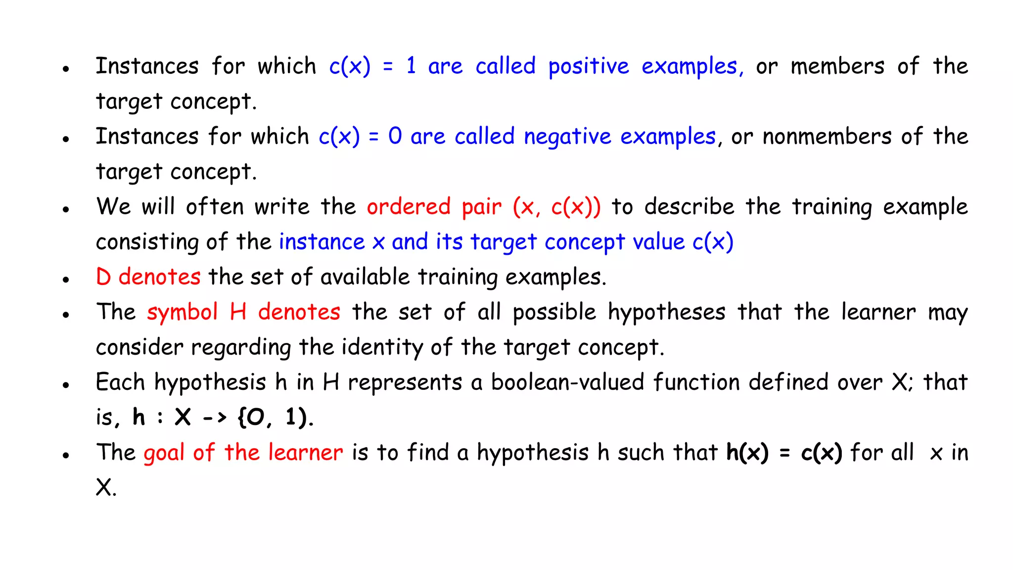 ● Instances for which c(x) = 1 are called positive examples, or members of the
target concept.
● Instances for which c(x) = 0 are called negative examples, or nonmembers of the
target concept.
● We will often write the ordered pair (x, c(x)) to describe the training example
consisting of the instance x and its target concept value c(x)
● D denotes the set of available training examples.
● The symbol H denotes the set of all possible hypotheses that the learner may
consider regarding the identity of the target concept.
● Each hypothesis h in H represents a boolean-valued function defined over X; that
is, h : X -> {O, 1).
● The goal of the learner is to find a hypothesis h such that h(x) = c(x) for all x in
X.
 
