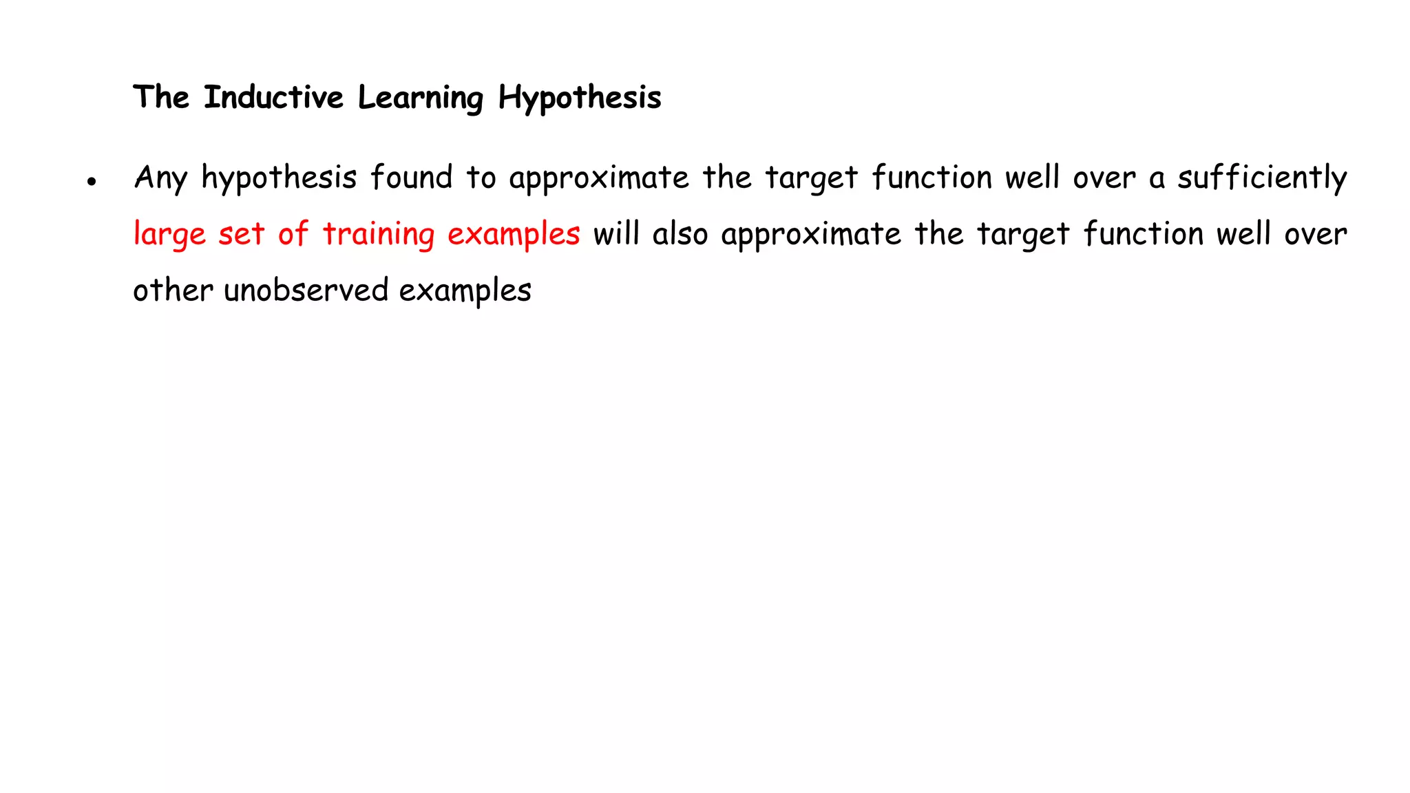 The Inductive Learning Hypothesis
● Any hypothesis found to approximate the target function well over a sufficiently
large set of training examples will also approximate the target function well over
other unobserved examples
 