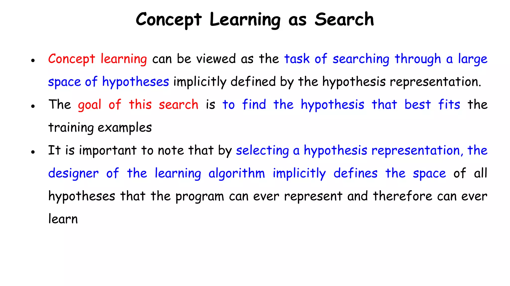 Concept Learning as Search
● Concept learning can be viewed as the task of searching through a large
space of hypotheses implicitly defined by the hypothesis representation.
● The goal of this search is to find the hypothesis that best fits the
training examples
● It is important to note that by selecting a hypothesis representation, the
designer of the learning algorithm implicitly defines the space of all
hypotheses that the program can ever represent and therefore can ever
learn
 