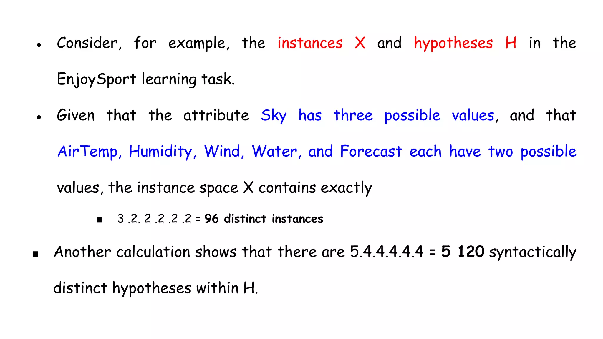 ● Consider, for example, the instances X and hypotheses H in the
EnjoySport learning task.
● Given that the attribute Sky has three possible values, and that
AirTemp, Humidity, Wind, Water, and Forecast each have two possible
values, the instance space X contains exactly
■ 3 .2. 2 .2 .2 .2 = 96 distinct instances
■ Another calculation shows that there are 5.4.4.4.4.4 = 5 120 syntactically
distinct hypotheses within H.
 