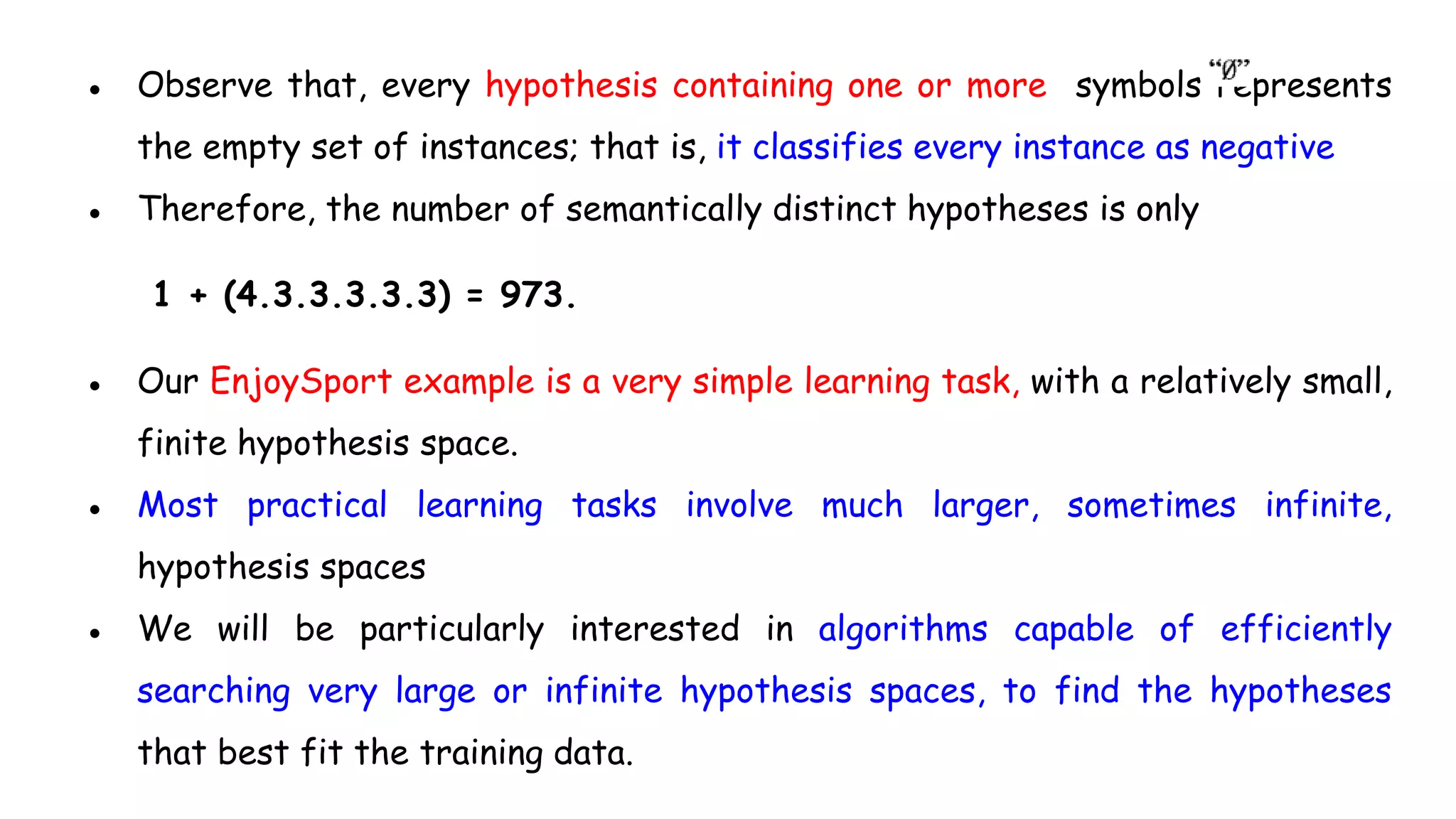 ● Observe that, every hypothesis containing one or more symbols represents
the empty set of instances; that is, it classifies every instance as negative
● Therefore, the number of semantically distinct hypotheses is only
1 + (4.3.3.3.3.3) = 973.
● Our EnjoySport example is a very simple learning task, with a relatively small,
finite hypothesis space.
● Most practical learning tasks involve much larger, sometimes infinite,
hypothesis spaces
● We will be particularly interested in algorithms capable of efficiently
searching very large or infinite hypothesis spaces, to find the hypotheses
that best fit the training data.
 
