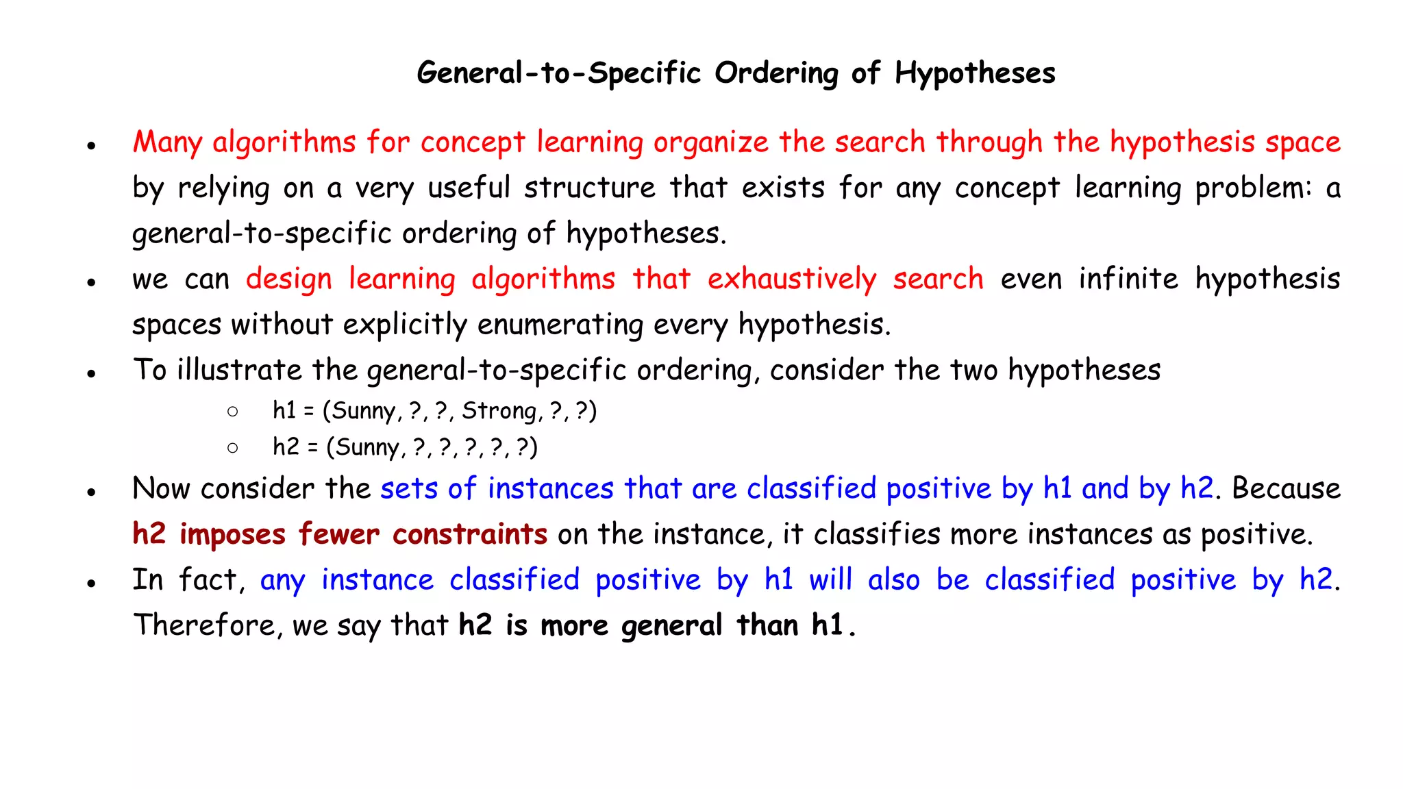 General-to-Specific Ordering of Hypotheses
● Many algorithms for concept learning organize the search through the hypothesis space
by relying on a very useful structure that exists for any concept learning problem: a
general-to-specific ordering of hypotheses.
● we can design learning algorithms that exhaustively search even infinite hypothesis
spaces without explicitly enumerating every hypothesis.
● To illustrate the general-to-specific ordering, consider the two hypotheses
○ h1 = (Sunny, ?, ?, Strong, ?, ?)
○ h2 = (Sunny, ?, ?, ?, ?, ?)
● Now consider the sets of instances that are classified positive by h1 and by h2. Because
h2 imposes fewer constraints on the instance, it classifies more instances as positive.
● In fact, any instance classified positive by h1 will also be classified positive by h2.
Therefore, we say that h2 is more general than h1.
 