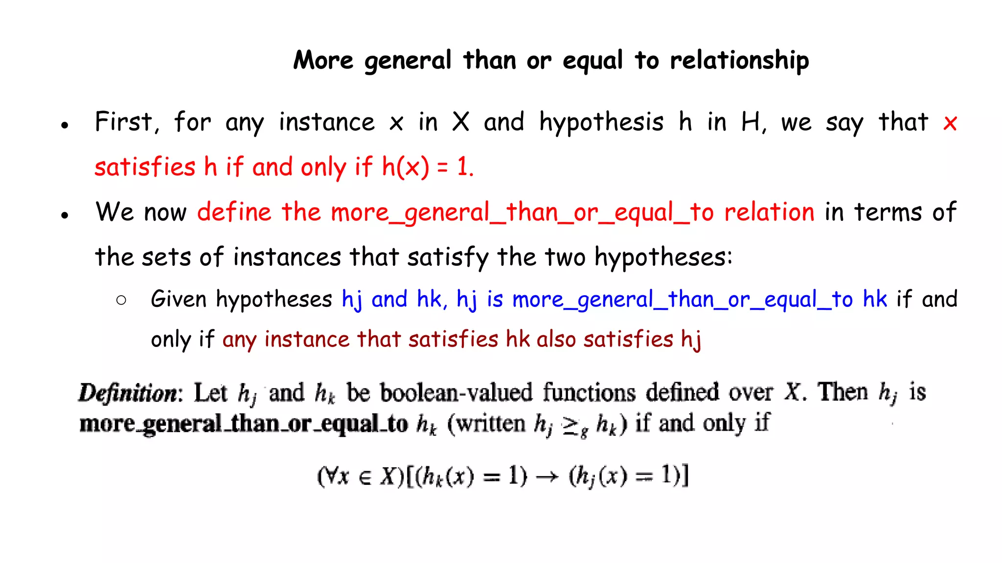 More general than or equal to relationship
● First, for any instance x in X and hypothesis h in H, we say that x
satisfies h if and only if h(x) = 1.
● We now define the more_general_than_or_equal_to relation in terms of
the sets of instances that satisfy the two hypotheses:
○ Given hypotheses hj and hk, hj is more_general_than_or_equal_to hk if and
only if any instance that satisfies hk also satisfies hj
 