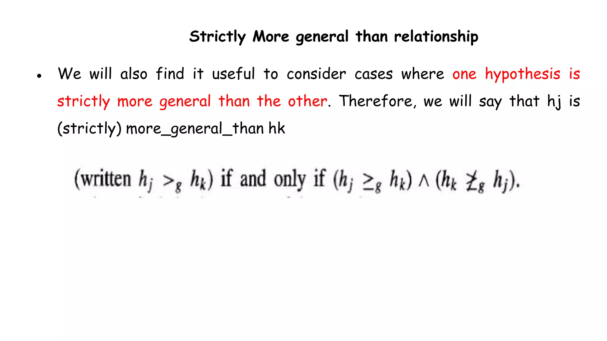 Strictly More general than relationship
● We will also find it useful to consider cases where one hypothesis is
strictly more general than the other. Therefore, we will say that hj is
(strictly) more_general_than hk
 