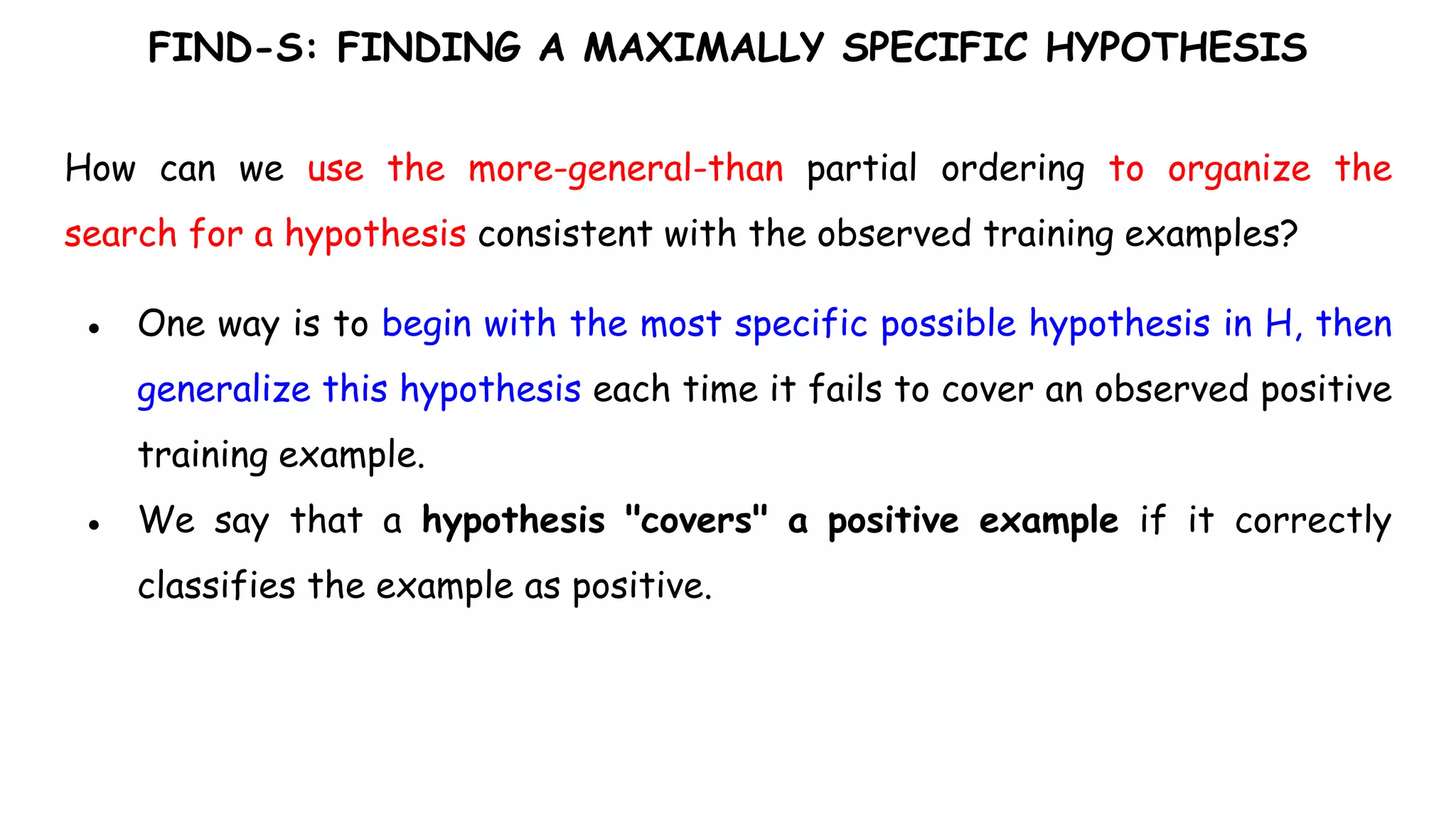 FIND-S: FINDING A MAXIMALLY SPECIFIC HYPOTHESIS
How can we use the more-general-than partial ordering to organize the
search for a hypothesis consistent with the observed training examples?
● One way is to begin with the most specific possible hypothesis in H, then
generalize this hypothesis each time it fails to cover an observed positive
training example.
● We say that a hypothesis "covers" a positive example if it correctly
classifies the example as positive.
 
