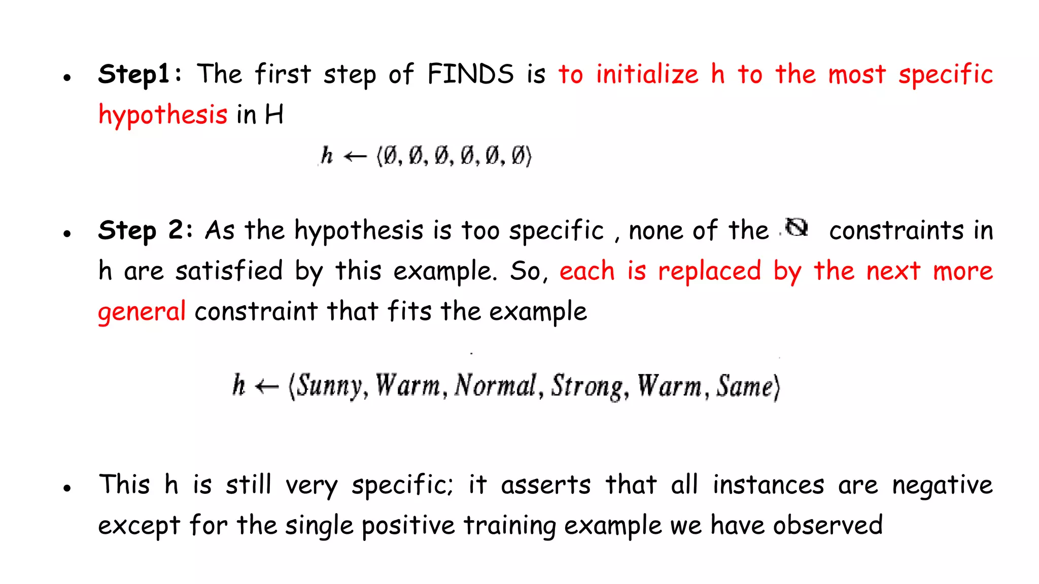 ● Step1: The first step of FINDS is to initialize h to the most specific
hypothesis in H
● Step 2: As the hypothesis is too specific , none of the constraints in
h are satisfied by this example. So, each is replaced by the next more
general constraint that fits the example
● This h is still very specific; it asserts that all instances are negative
except for the single positive training example we have observed
 