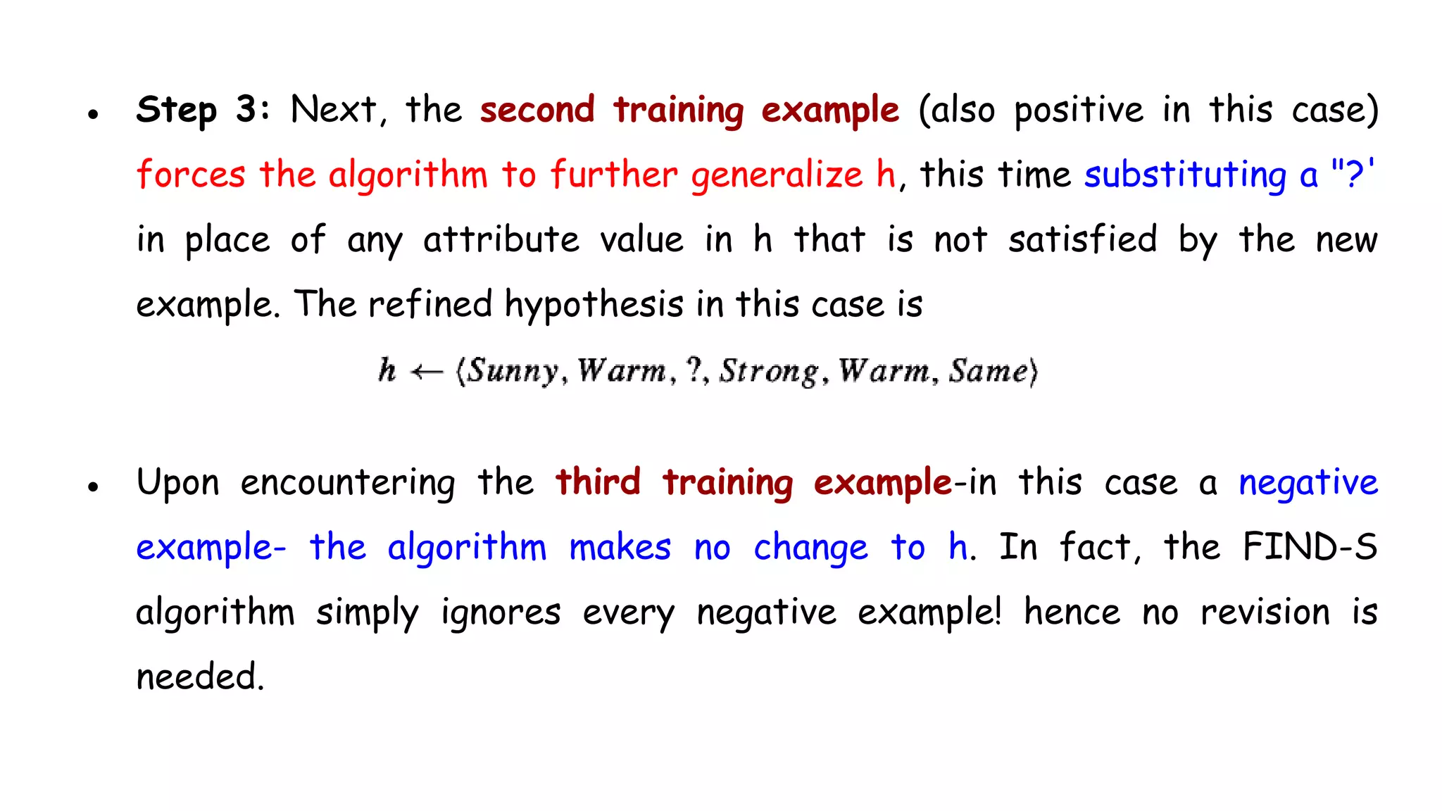 ● Step 3: Next, the second training example (also positive in this case)
forces the algorithm to further generalize h, this time substituting a "?'
in place of any attribute value in h that is not satisfied by the new
example. The refined hypothesis in this case is
● Upon encountering the third training example-in this case a negative
example- the algorithm makes no change to h. In fact, the FIND-S
algorithm simply ignores every negative example! hence no revision is
needed.
 