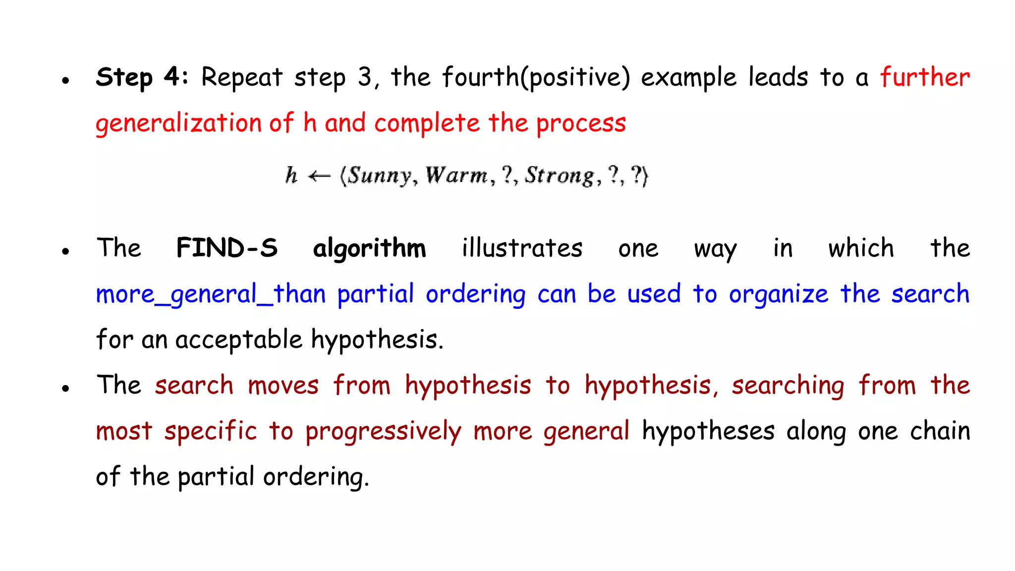 ● Step 4: Repeat step 3, the fourth(positive) example leads to a further
generalization of h and complete the process
● The FIND-S algorithm illustrates one way in which the
more_general_than partial ordering can be used to organize the search
for an acceptable hypothesis.
● The search moves from hypothesis to hypothesis, searching from the
most specific to progressively more general hypotheses along one chain
of the partial ordering.
 