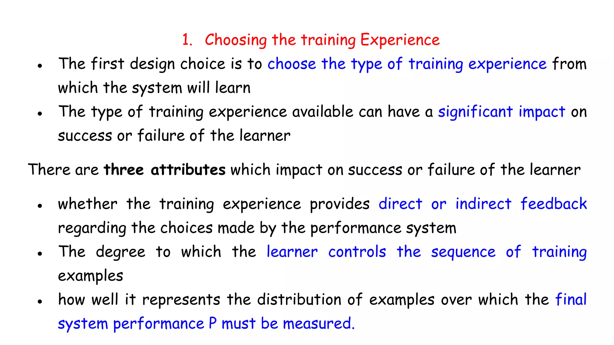 1. Choosing the training Experience
● The first design choice is to choose the type of training experience from
which the system will learn
● The type of training experience available can have a significant impact on
success or failure of the learner
There are three attributes which impact on success or failure of the learner
● whether the training experience provides direct or indirect feedback
regarding the choices made by the performance system
● The degree to which the learner controls the sequence of training
examples
● how well it represents the distribution of examples over which the final
system performance P must be measured.
 