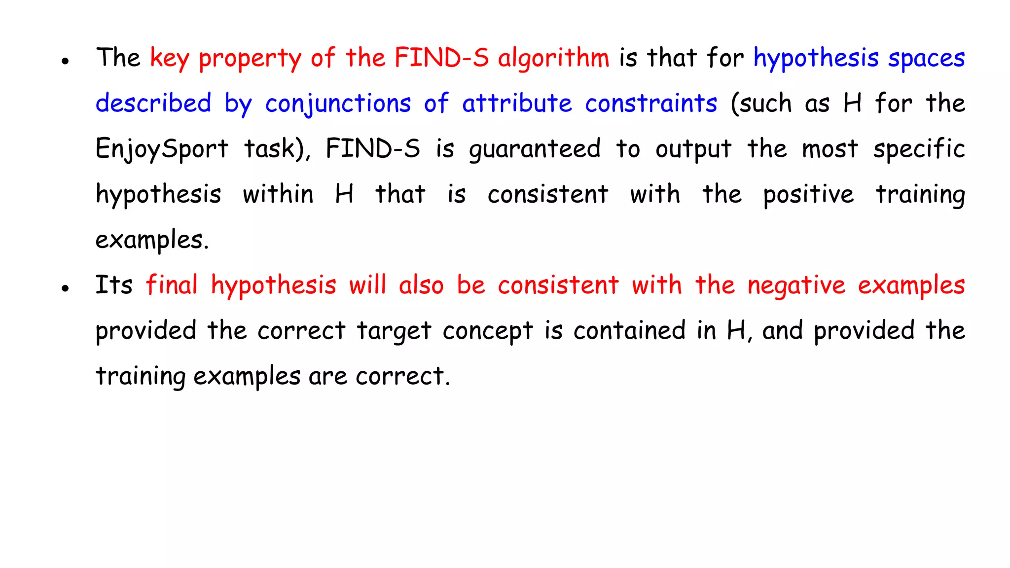 ● The key property of the FIND-S algorithm is that for hypothesis spaces
described by conjunctions of attribute constraints (such as H for the
EnjoySport task), FIND-S is guaranteed to output the most specific
hypothesis within H that is consistent with the positive training
examples.
● Its final hypothesis will also be consistent with the negative examples
provided the correct target concept is contained in H, and provided the
training examples are correct.
 