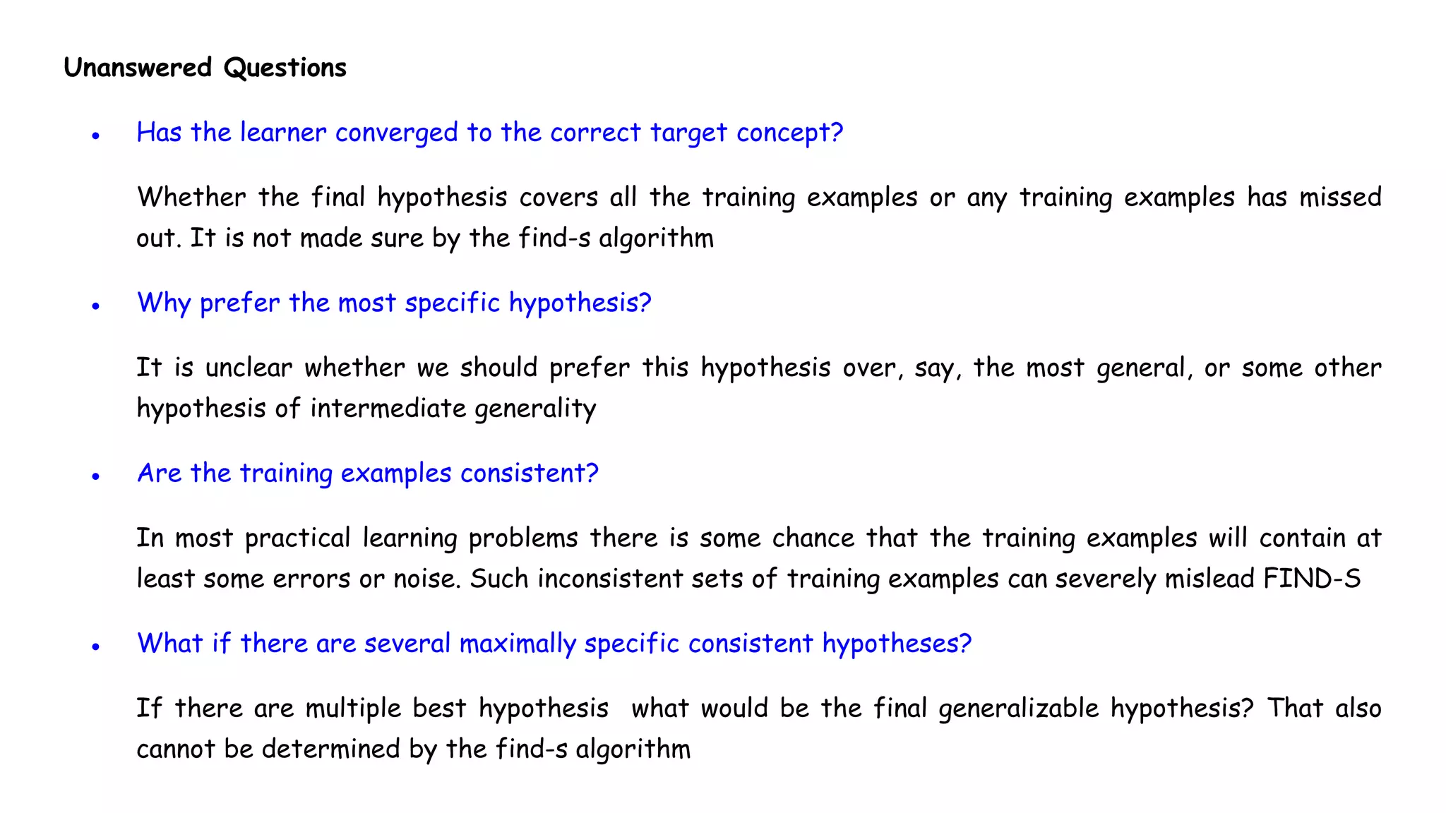 Unanswered Questions
● Has the learner converged to the correct target concept?
Whether the final hypothesis covers all the training examples or any training examples has missed
out. It is not made sure by the find-s algorithm
● Why prefer the most specific hypothesis?
It is unclear whether we should prefer this hypothesis over, say, the most general, or some other
hypothesis of intermediate generality
● Are the training examples consistent?
In most practical learning problems there is some chance that the training examples will contain at
least some errors or noise. Such inconsistent sets of training examples can severely mislead FIND-S
● What if there are several maximally specific consistent hypotheses?
If there are multiple best hypothesis what would be the final generalizable hypothesis? That also
cannot be determined by the find-s algorithm
 