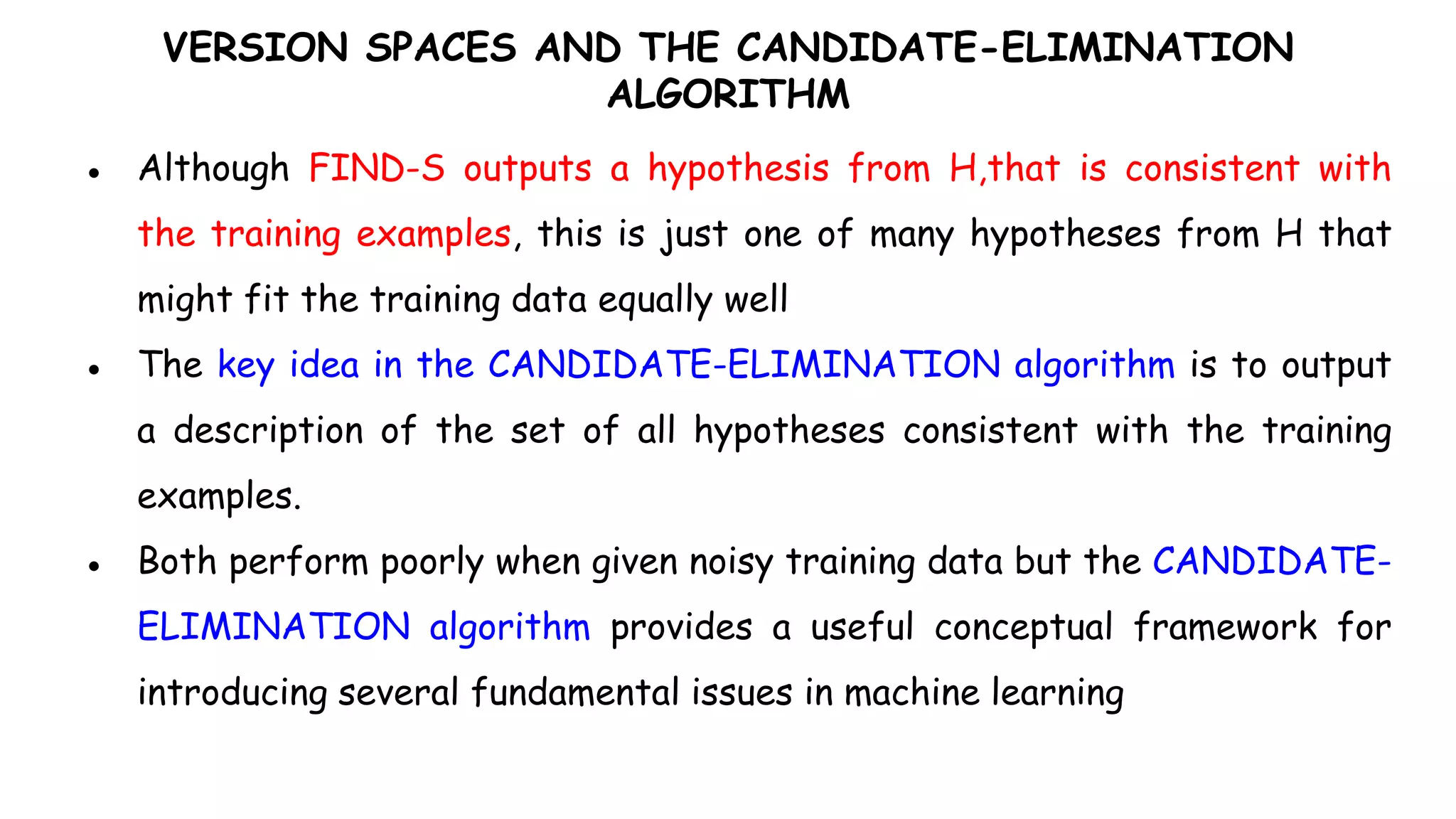 VERSION SPACES AND THE CANDIDATE-ELIMINATION
ALGORITHM
● Although FIND-S outputs a hypothesis from H,that is consistent with
the training examples, this is just one of many hypotheses from H that
might fit the training data equally well
● The key idea in the CANDIDATE-ELIMINATION algorithm is to output
a description of the set of all hypotheses consistent with the training
examples.
● Both perform poorly when given noisy training data but the CANDIDATE-
ELIMINATION algorithm provides a useful conceptual framework for
introducing several fundamental issues in machine learning
 