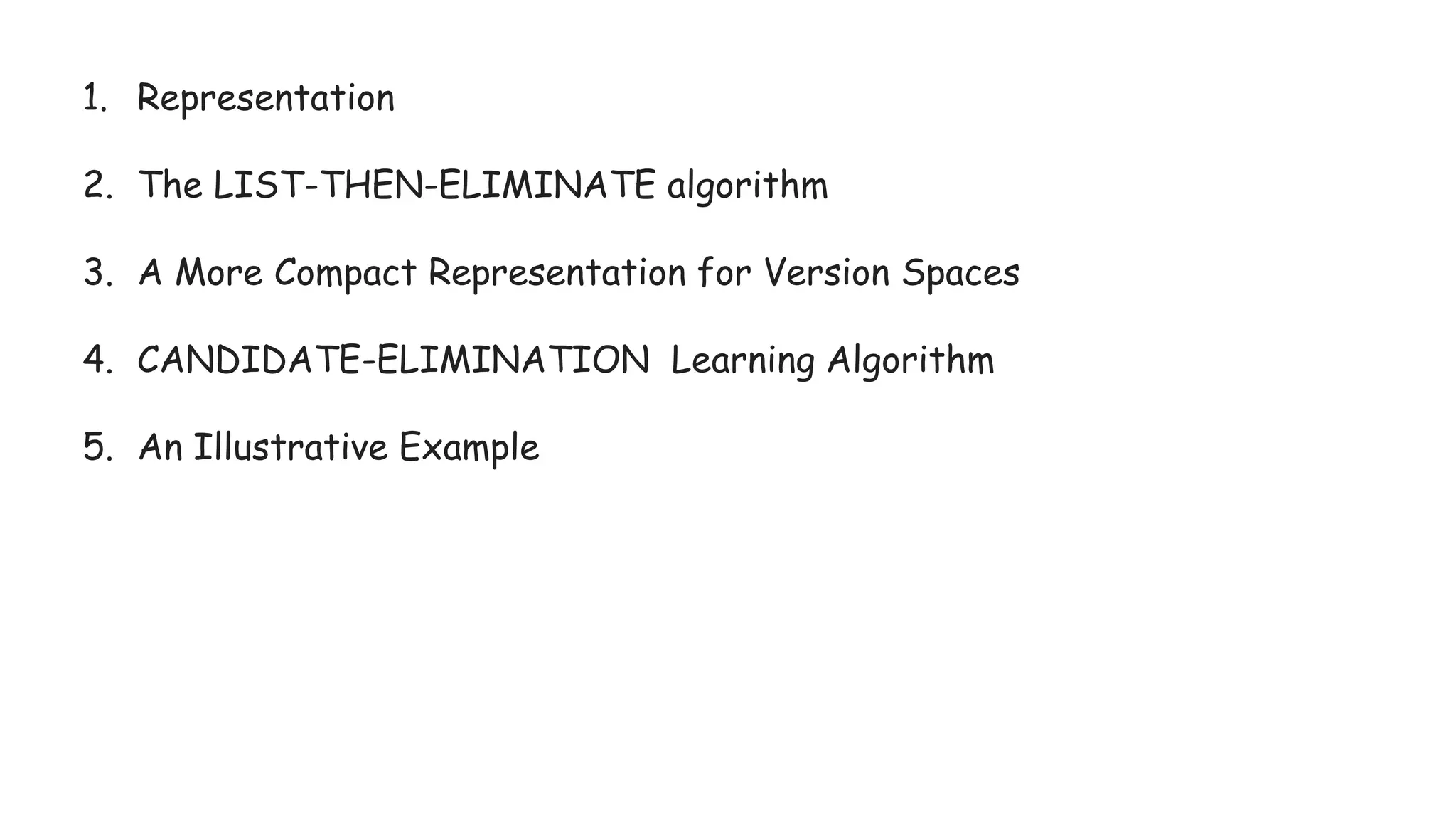 1. Representation
2. The LIST-THEN-ELIMINATE algorithm
3. A More Compact Representation for Version Spaces
4. CANDIDATE-ELIMINATION Learning Algorithm
5. An Illustrative Example
 