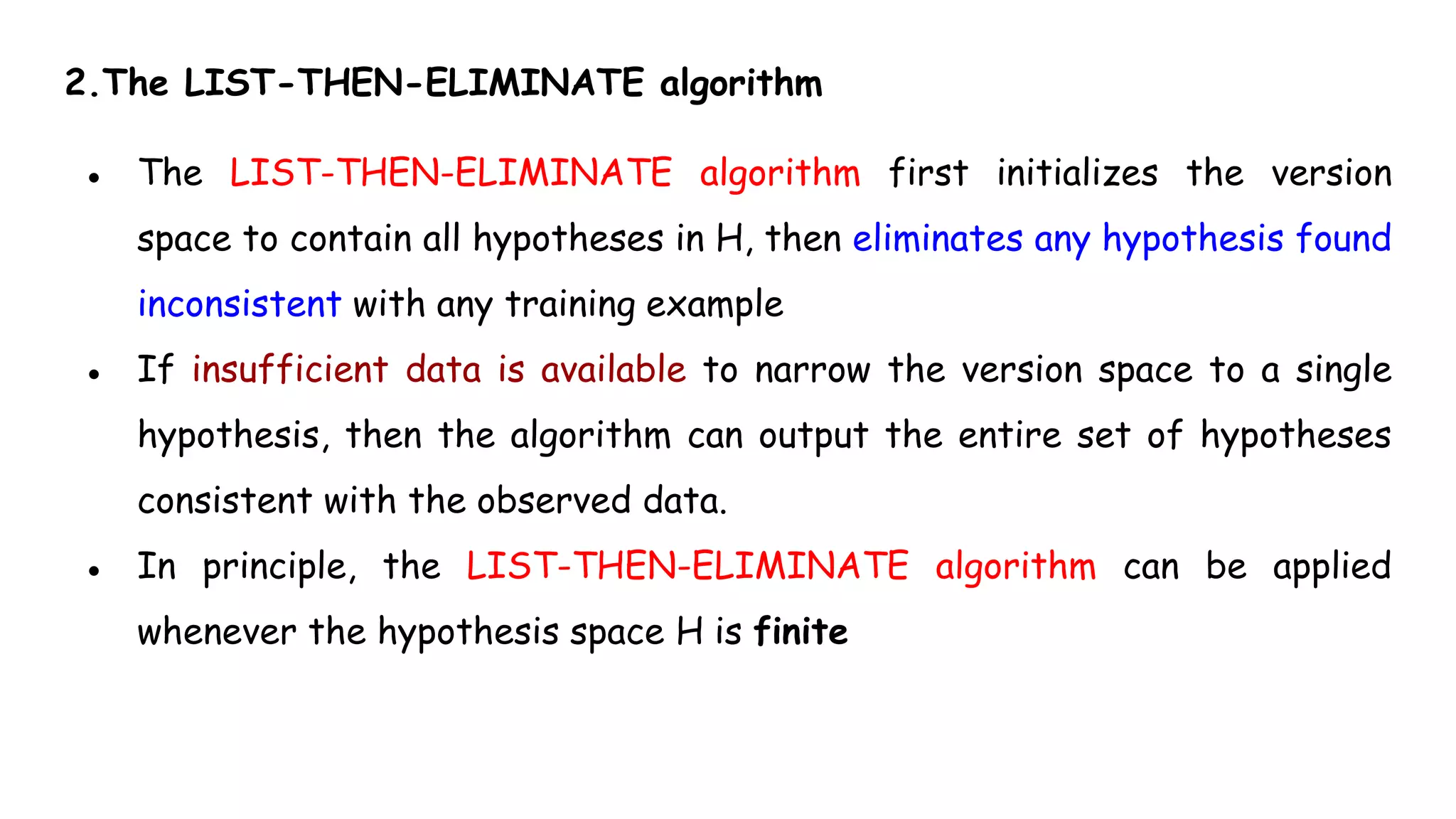 2.The LIST-THEN-ELIMINATE algorithm
● The LIST-THEN-ELIMINATE algorithm first initializes the version
space to contain all hypotheses in H, then eliminates any hypothesis found
inconsistent with any training example
● If insufficient data is available to narrow the version space to a single
hypothesis, then the algorithm can output the entire set of hypotheses
consistent with the observed data.
● In principle, the LIST-THEN-ELIMINATE algorithm can be applied
whenever the hypothesis space H is finite
 