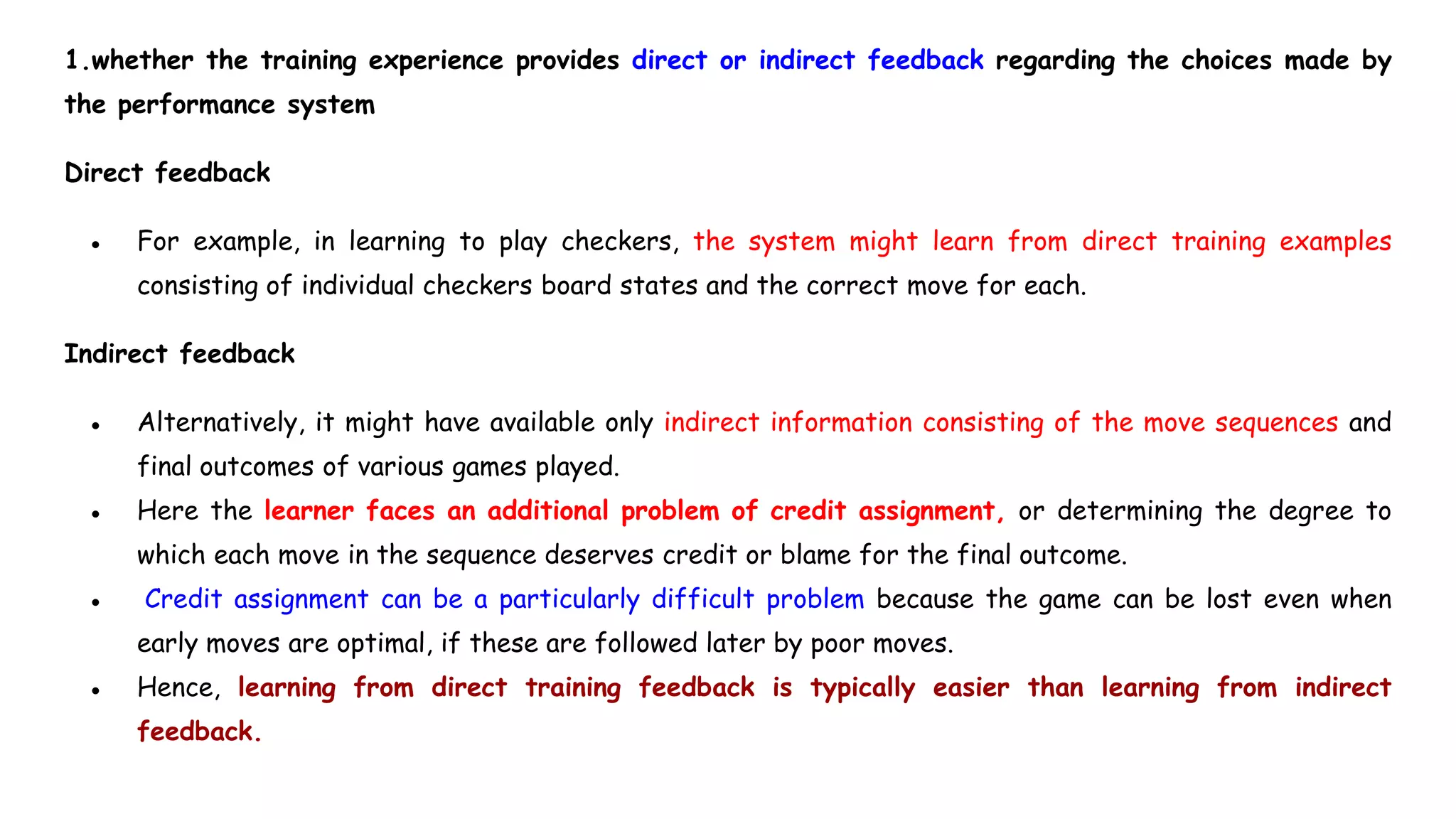 1.whether the training experience provides direct or indirect feedback regarding the choices made by
the performance system
Direct feedback
● For example, in learning to play checkers, the system might learn from direct training examples
consisting of individual checkers board states and the correct move for each.
Indirect feedback
● Alternatively, it might have available only indirect information consisting of the move sequences and
final outcomes of various games played.
● Here the learner faces an additional problem of credit assignment, or determining the degree to
which each move in the sequence deserves credit or blame for the final outcome.
● Credit assignment can be a particularly difficult problem because the game can be lost even when
early moves are optimal, if these are followed later by poor moves.
● Hence, learning from direct training feedback is typically easier than learning from indirect
feedback.
 