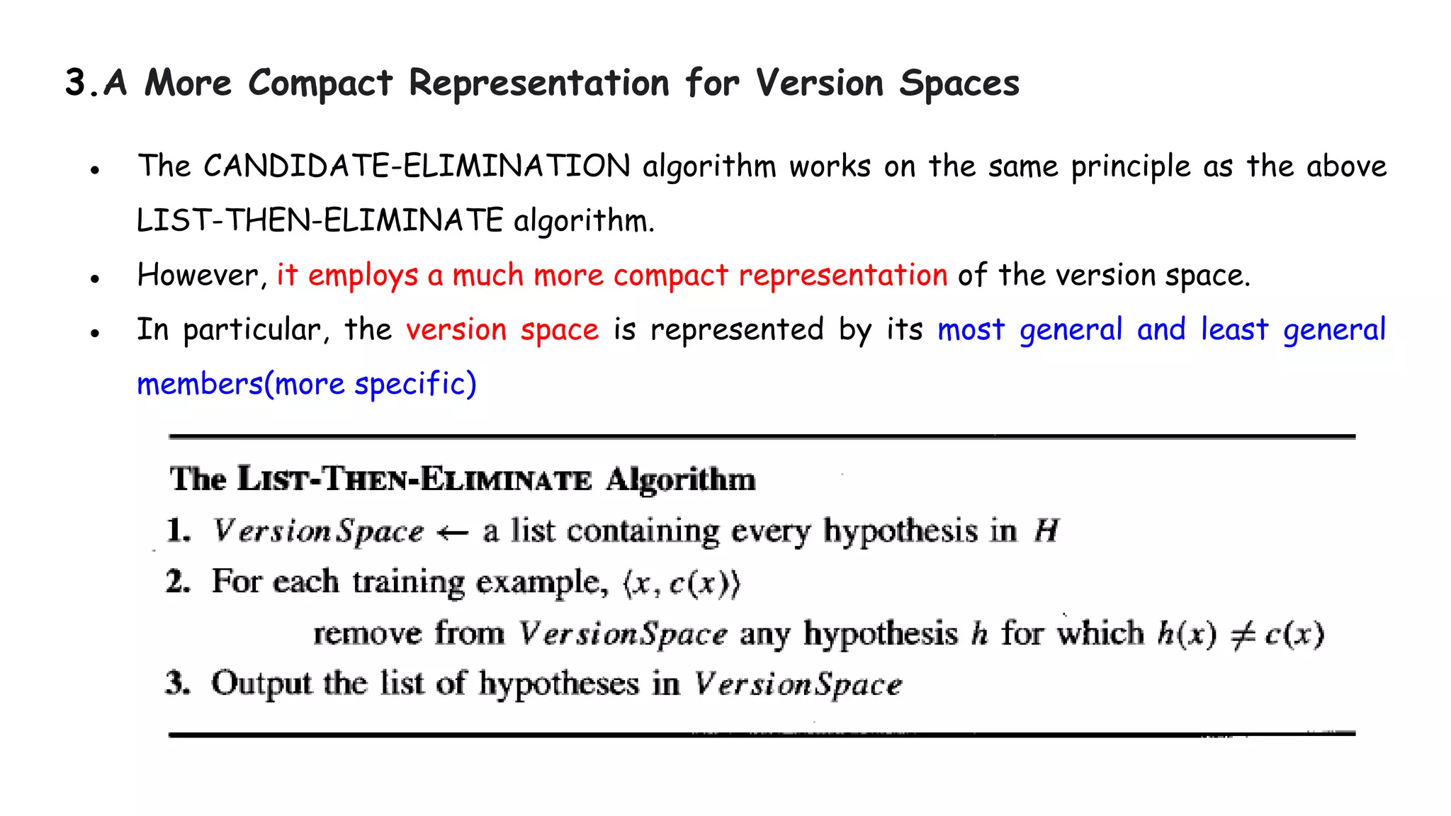 3.A More Compact Representation for Version Spaces
● The CANDIDATE-ELIMINATION algorithm works on the same principle as the above
LIST-THEN-ELIMINATE algorithm.
● However, it employs a much more compact representation of the version space.
● In particular, the version space is represented by its most general and least general
members(more specific)
 