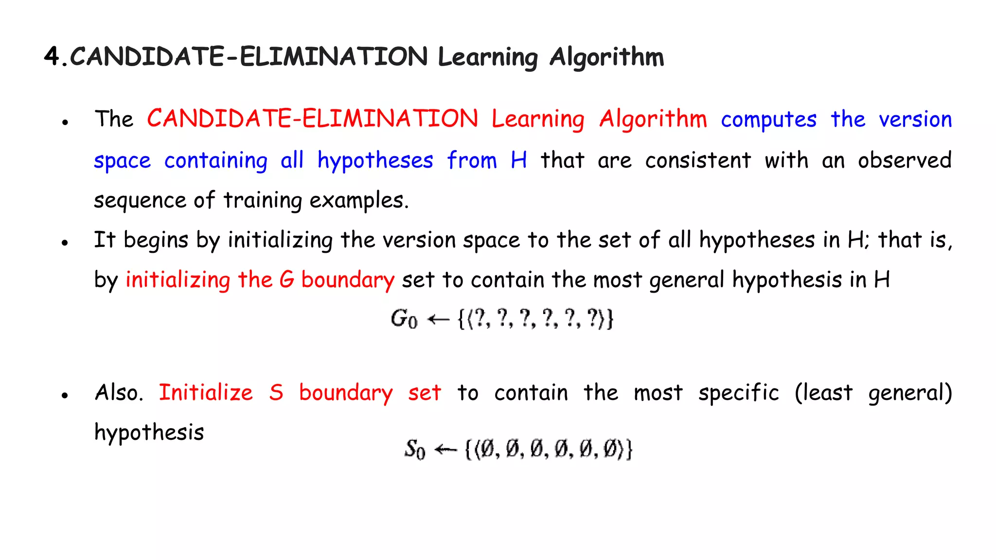 4.CANDIDATE-ELIMINATION Learning Algorithm
● The CANDIDATE-ELIMINATION Learning Algorithm computes the version
space containing all hypotheses from H that are consistent with an observed
sequence of training examples.
● It begins by initializing the version space to the set of all hypotheses in H; that is,
by initializing the G boundary set to contain the most general hypothesis in H
● Also. Initialize S boundary set to contain the most specific (least general)
hypothesis
 