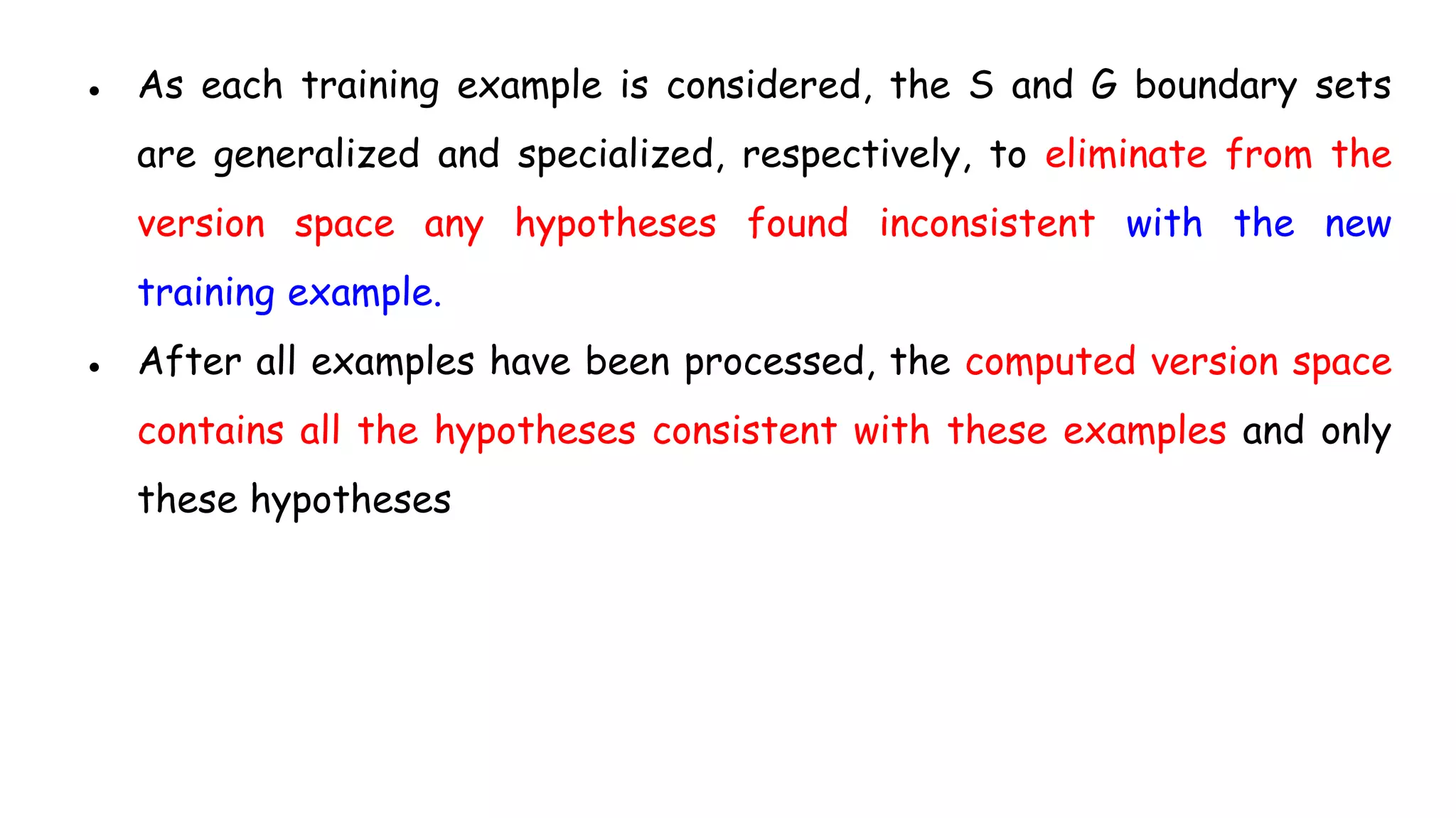 ● As each training example is considered, the S and G boundary sets
are generalized and specialized, respectively, to eliminate from the
version space any hypotheses found inconsistent with the new
training example.
● After all examples have been processed, the computed version space
contains all the hypotheses consistent with these examples and only
these hypotheses
 