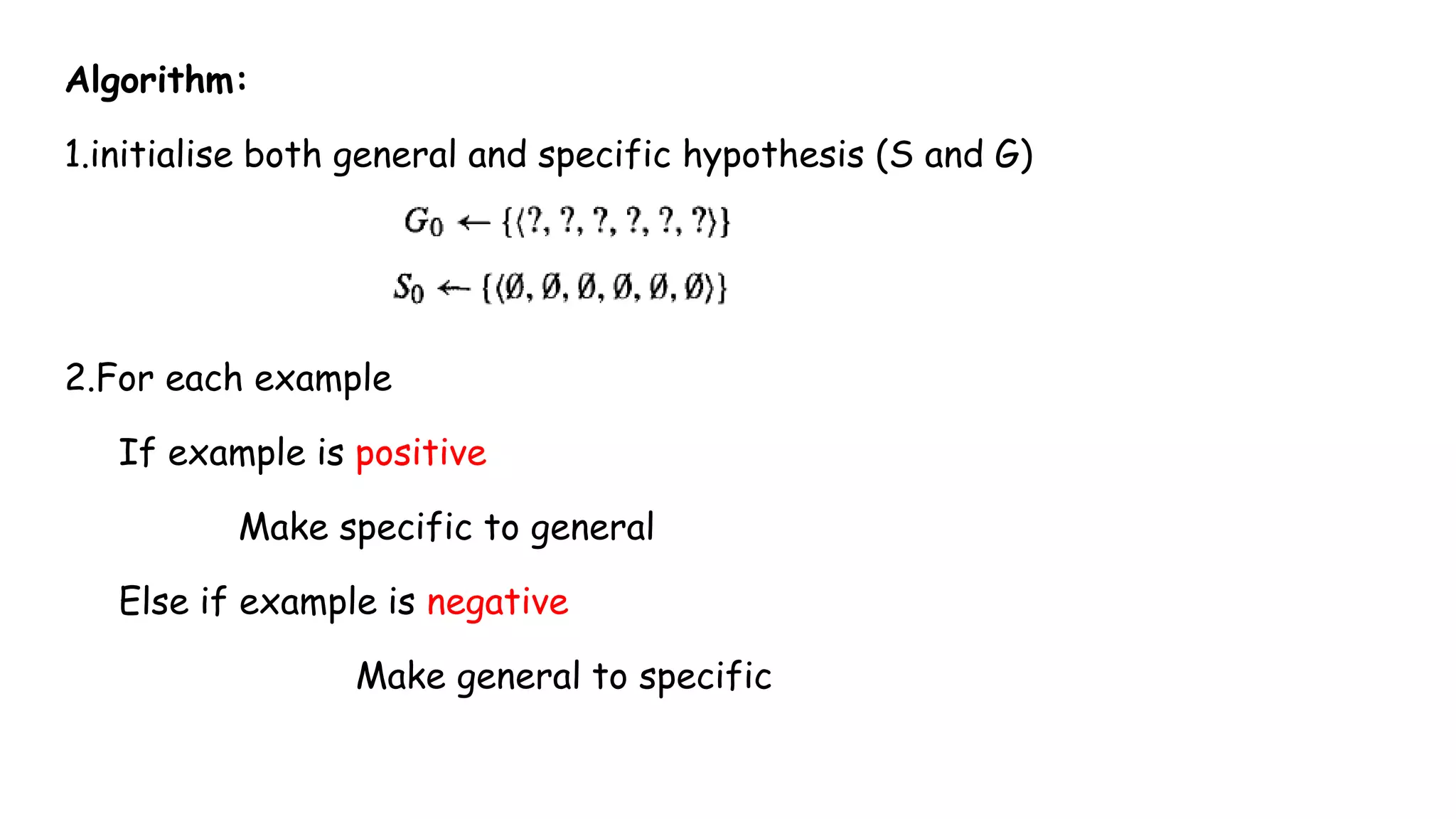 Algorithm:
1.initialise both general and specific hypothesis (S and G)
2.For each example
If example is positive
Make specific to general
Else if example is negative
Make general to specific
 