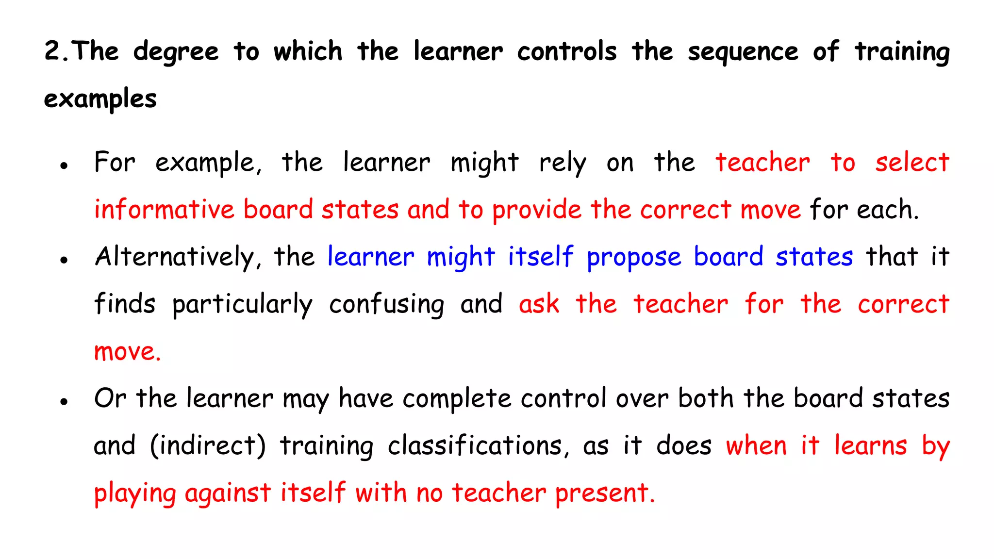 2.The degree to which the learner controls the sequence of training
examples
● For example, the learner might rely on the teacher to select
informative board states and to provide the correct move for each.
● Alternatively, the learner might itself propose board states that it
finds particularly confusing and ask the teacher for the correct
move.
● Or the learner may have complete control over both the board states
and (indirect) training classifications, as it does when it learns by
playing against itself with no teacher present.
 
