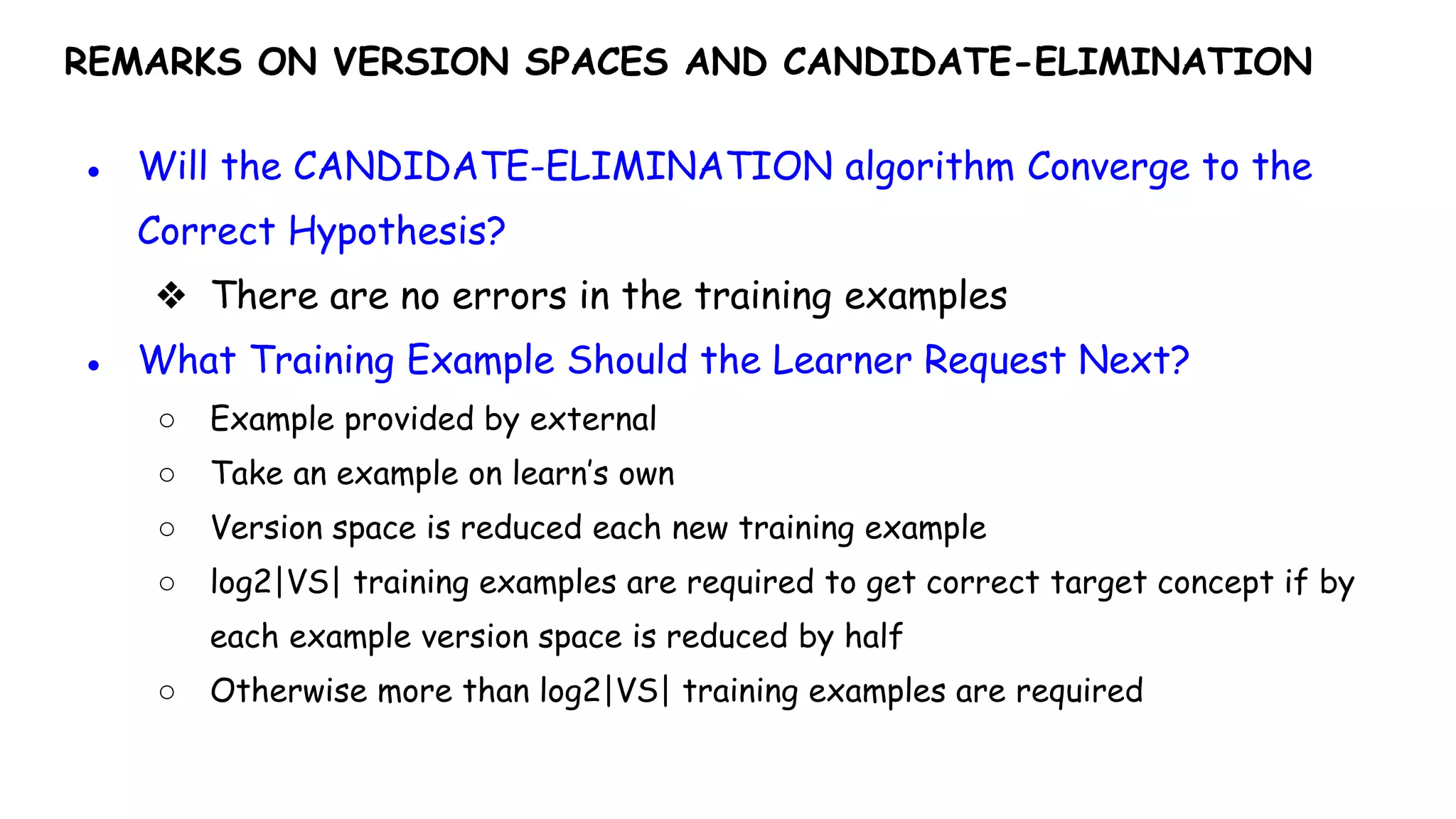 REMARKS ON VERSION SPACES AND CANDIDATE-ELIMINATION
● Will the CANDIDATE-ELIMINATION algorithm Converge to the
Correct Hypothesis?
❖ There are no errors in the training examples
● What Training Example Should the Learner Request Next?
○ Example provided by external
○ Take an example on learn’s own
○ Version space is reduced each new training example
○ log2|VS| training examples are required to get correct target concept if by
each example version space is reduced by half
○ Otherwise more than log2|VS| training examples are required
 