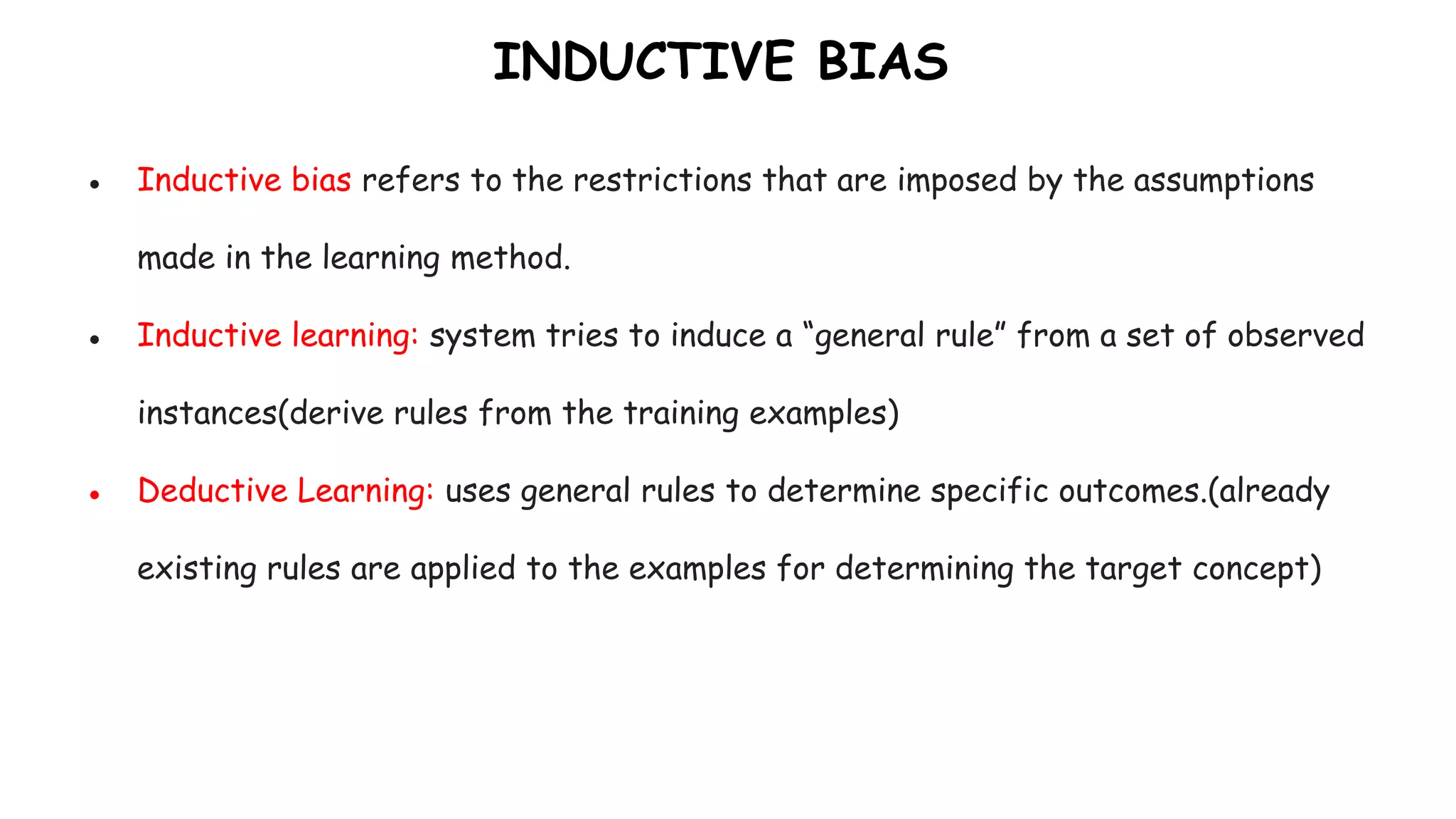 INDUCTIVE BIAS
● Inductive bias refers to the restrictions that are imposed by the assumptions
made in the learning method.
● Inductive learning: system tries to induce a “general rule” from a set of observed
instances(derive rules from the training examples)
● Deductive Learning: uses general rules to determine specific outcomes.(already
existing rules are applied to the examples for determining the target concept)
 