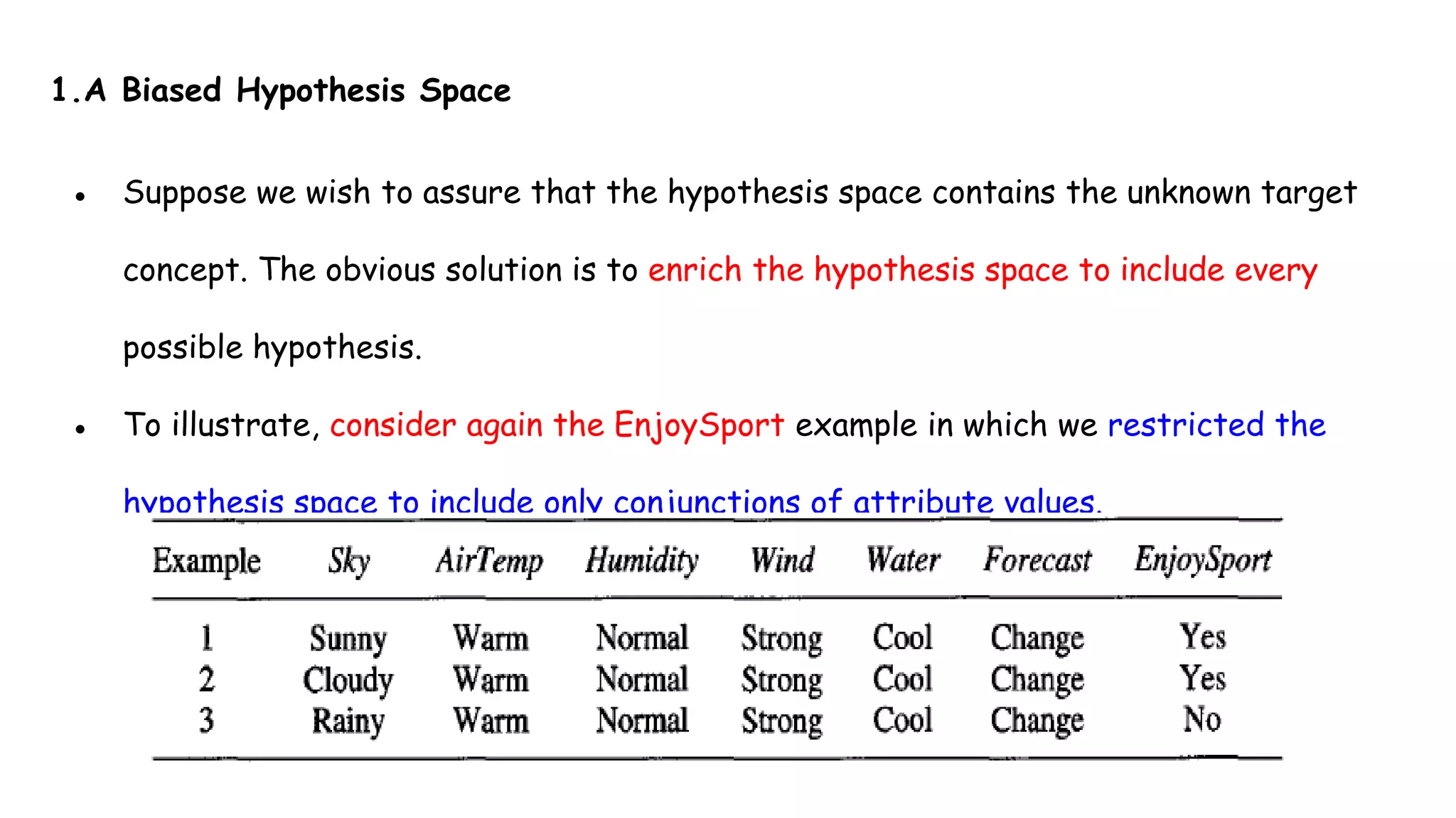 1.A Biased Hypothesis Space
● Suppose we wish to assure that the hypothesis space contains the unknown target
concept. The obvious solution is to enrich the hypothesis space to include every
possible hypothesis.
● To illustrate, consider again the EnjoySport example in which we restricted the
hypothesis space to include only conjunctions of attribute values.
 
