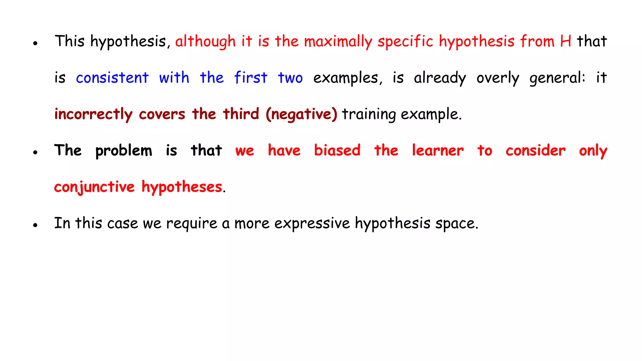 ● This hypothesis, although it is the maximally specific hypothesis from H that
is consistent with the first two examples, is already overly general: it
incorrectly covers the third (negative) training example.
● The problem is that we have biased the learner to consider only
conjunctive hypotheses.
● In this case we require a more expressive hypothesis space.
 